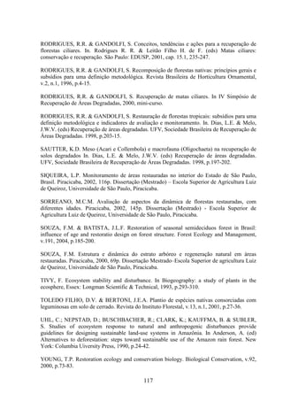 RODRIGUES, R.R. & GANDOLFI, S. Conceitos, tendências e ações para a recuperação de 
florestas ciliares. In. Rodrigues R. R. & Leitão Filho H. de F. (eds) Matas ciliares: 
conservação e recuperação. São Paulo: EDUSP, 2001, cap. 15.1, 235-247. 
RODRIGUES, R.R. & GANDOLFI, S. Recomposição de florestas nativas: princípios gerais e 
subsídios para uma definição metodológica. Revista Brasileira de Horticultura Ornamental, 
v.2, n.1, 1996, p.4-15. 
RODRIGUES, R.R. & GANDOLFI, S. Recuperação de matas ciliares. In IV Simpósio de 
Recuperação de Áreas Degradadas, 2000, mini-curso. 
RODRIGUES, R.R. & GANDOLFI, S. Restauração de florestas tropicais: subsídios para uma 
definição metodológica e indicadores de avaliação e monitoramento. In. Dias, L.E. & Melo, 
J.W.V. (eds) Recuperação de áreas degradadas. UFV, Sociedade Brasileira de Recuperação de 
Áreas Degradadas. 1998, p.203-15. 
SAUTTER, K.D. Meso (Acari e Collembola) e macrofauna (Oligochaeta) na recuperação de 
solos degradados In. Dias, L.E. & Melo, J.W.V. (eds) Recuperação de áreas degradadas. 
UFV, Sociedade Brasileira de Recuperação de Áreas Degradadas. 1998, p.197-202. 
SIQUEIRA, L.P. Monitoramento de áreas restauradas no interior do Estado de São Paulo, 
Brasil. Piracicaba, 2002, 116p. Dissertação (Mestrado) – Escola Superior de Agricultura Luiz 
de Queiroz, Universidade de São Paulo, Piracicaba. 
SORREANO, M.C.M. Avaliação de aspectos da dinâmica de florestas restauradas, com 
diferentes idades. Piracicaba, 2002, 145p. Dissertação (Mestrado) - Escola Superior de 
Agricultura Luiz de Queiroz, Universidade de São Paulo, Piracicaba. 
SOUZA, F.M. & BATISTA, J.L.F. Restoration of seasonal semideciduos forest in Brasil: 
influence of age and restoratio design on forest structure. Forest Ecology and Management, 
v.191, 2004, p.185-200. 
SOUZA, F.M. Estrutura e dinâmica do estrato arbóreo e regeneração natural em áreas 
restauradas. Piracicaba, 2000, 69p. Dissertação Mestrado–Escola Superior de agricultura Luiz 
de Queiroz, Universidade de São Paulo, Piracicaba. 
TIVY, F. Ecosystem stability and disturbance. In Biogeography: a study of plants in the 
ecosphere, Essex: Longman Scientific & Technical, 1993, p.293-310. 
TOLEDO FILHO, D.V. & BERTONI, J.E.A. Plantio de espécies nativas consorciadas com 
leguminosas em solo de cerrado. Revista do Instituto Florestal, v.13, n.1, 2001, p.27-36. 
UHL, C.; NEPSTAD, D.; BUSCHBACHER, R.; CLARK, K.; KAUFFMA, B. & SUBLER, 
S. Studies of ecosystem response to natural and anthropogenic disturbances provide 
guidelines for designing sustainable land-use systems in Amazônia. In Anderson, A. (ed) 
Alternatives to deforestation: steps toward sustainable use of the Amazon rain forest. New 
York: Columbia Uiversity Press, 1990, p.24-42. 
YOUNG, T.P. Restoration ecology and conservation biology. Biological Conservation, v.92, 
2000, p.73-83. 
117 
 