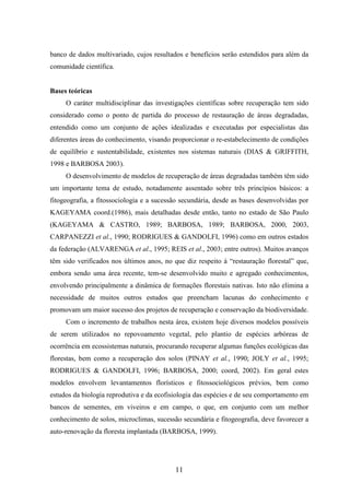banco de dados multivariado, cujos resultados e benefícios serão estendidos para além da 
comunidade científica. 
11 
Bases teóricas 
O caráter multidisciplinar das investigações científicas sobre recuperação tem sido 
considerado como o ponto de partida do processo de restauração de áreas degradadas, 
entendido como um conjunto de ações idealizadas e executadas por especialistas das 
diferentes áreas do conhecimento, visando proporcionar o re-estabelecimento de condições 
de equilíbrio e sustentabilidade, existentes nos sistemas naturais (DIAS & GRIFFITH, 
1998 e BARBOSA 2003). 
O desenvolvimento de modelos de recuperação de áreas degradadas também têm sido 
um importante tema de estudo, notadamente assentado sobre três princípios básicos: a 
fitogeografia, a fitossociologia e a sucessão secundária, desde as bases desenvolvidas por 
KAGEYAMA coord.(1986), mais detalhadas desde então, tanto no estado de São Paulo 
(KAGEYAMA & CASTRO, 1989; BARBOSA, 1989; BARBOSA, 2000, 2003, 
CARPANEZZI et al., 1990; RODRIGUES & GANDOLFI, 1996) como em outros estados 
da federação (ALVARENGA et al., 1995; REIS et al., 2003; entre outros). Muitos avanços 
têm sido verificados nos últimos anos, no que diz respeito à “restauração florestal” que, 
embora sendo uma área recente, tem-se desenvolvido muito e agregado conhecimentos, 
envolvendo principalmente a dinâmica de formações florestais nativas. Isto não elimina a 
necessidade de muitos outros estudos que preencham lacunas do conhecimento e 
promovam um maior sucesso dos projetos de recuperação e conservação da biodiversidade. 
Com o incremento de trabalhos nesta área, existem hoje diversos modelos possíveis 
de serem utilizados no repovoamento vegetal, pelo plantio de espécies arbóreas de 
ocorrência em ecossistemas naturais, procurando recuperar algumas funções ecológicas das 
florestas, bem como a recuperação dos solos (PINAY et al., 1990; JOLY et al., 1995; 
RODRIGUES & GANDOLFI, 1996; BARBOSA, 2000; coord, 2002). Em geral estes 
modelos envolvem levantamentos florísticos e fitossociológicos prévios, bem como 
estudos da biologia reprodutiva e da ecofisiologia das espécies e de seu comportamento em 
bancos de sementes, em viveiros e em campo, o que, em conjunto com um melhor 
conhecimento de solos, microclimas, sucessão secundária e fitogeografia, deve favorecer a 
auto-renovação da floresta implantada (BARBOSA, 1999). 
 