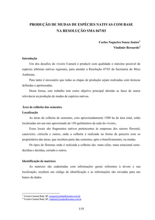PRODUÇÃO DE MUDAS DE ESPÉCIES NATIVAS COM BASE 
NA RESOLUÇÃO SMA 047/03 
119 
Carlos Nogueira Souza Junior1 
Vladimir Bernardo2 
Introdução 
Um dos desafios do viveiro Camará é produzir com qualidade o máximo possível de 
espécies arbóreas nativas regionais, para atender a Resolução 47/03 da Secretaria do Meio 
Ambiente. 
Para tanto é necessário que todas as etapas de produção sejam realizadas com técnicas 
definidas e aprimoradas. 
Desta forma, este trabalho tem como objetivo principal abordar as fases de maior 
relevância na produção de mudas de espécies nativas. 
Área de colheita das sementes 
Localização 
As áreas de colheita de sementes, com aproximadamente 1500 ha de área total, estão 
localizadas em um raio aproximado de 150 quilômetros da sede do viveiro,. 
Esses locais são fragmentos nativos pertencentes às empresas dos setores florestal, 
canavieiro, citrícola e outros, onde a colheita é realizada na forma de parceria com os 
proprietários das áreas, que recebem parte das sementes, após o beneficiamento, ou mudas. 
Os tipos de florestas onde é realizada a colheita são: mata ciliar, mata estacional semi-decídua 
e decídua, cerrado e outros. 
Identificação de matrizes 
As matrizes são cadastradas com informações gerais referentes à árvore e sua 
localização, recebem um código de identificação e as informações são enviadas para um 
banco de dados. 
1 Viveiro Camará Ibaté, SP, camara@mudasflorestais.com.br 
2 Viveiro Camará Ibaté, SP, vladimir@mudasflorestais.com.br 
 