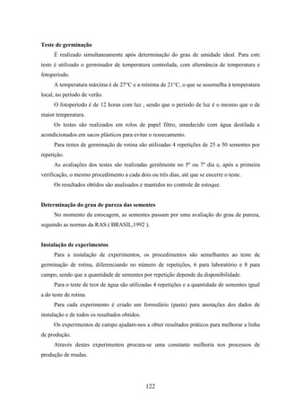 122 
Teste de germinação 
É realizado simultaneamente após determinação do grau de umidade ideal. Para este 
teste é utilizado o germinador de temperatura controlada, com alternância de temperatura e 
fotoperíodo. 
A temperatura máxima é de 27°C e a mínima de 21°C, o que se assemelha à temperatura 
local, no período de verão. 
O fotoperíodo é de 12 horas com luz , sendo que o período de luz é o mesmo que o de 
maior temperatura. 
Os testes são realizados em rolos de papel filtro, umedecido com água destilada e 
acondicionados em sacos plásticos para evitar o ressecamento. 
Para testes de germinação de rotina são utilizadas 4 repetições de 25 a 50 sementes por 
repetição. 
As avaliações dos testes são realizadas geralmente no 5º ou 7º dia e, após a primeira 
verificação, o mesmo procedimento a cada dois ou três dias, até que se encerre o teste. 
Os resultados obtidos são analisados e mantidos no controle de estoque. 
Determinação do grau de pureza das sementes 
No momento da estocagem, as sementes passam por uma avaliação do grau de pureza, 
seguindo as normas da RAS ( BRASIL,1992 ). 
Instalação de experimentos 
Para a instalação de experimentos, os procedimentos são semelhantes ao teste de 
germinação de rotina, diferenciando no número de repetições, 6 para laboratório e 8 para 
campo, sendo que a quantidade de sementes por repetição depende da disponibilidade. 
Para o teste de teor de água são utilizadas 4 repetições e a quantidade de sementes igual 
a do teste de rotina. 
Para cada experimento é criado um formulário (pasta) para anotações dos dados de 
instalação e de todos os resultados obtidos. 
Os experimentos de campo ajudam-nos a obter resultados práticos para melhorar a linha 
de produção. 
Através destes experimentos procura-se uma constante melhoria nos processos de 
produção de mudas. 
 