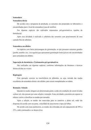 124 
Semeadura 
Semeadura direta 
De acordo com o programa de produção, as sementes são preparadas no laboratório e 
encaminhadas para o local de semeadura (casa de sombra). 
Em algumas espécies são realizados tratamentos pré-germinativos (quebra de 
dormência). 
Após essa atividade é realizada a cobertura das sementes com peneiramento de uma 
camada fina de substrato. 
Semeadura em alfobre 
As espécies com baixa porcentagem de germinação, as que possuem sementes grandes 
(jatobá, araribá e etc..) ou aquelas que apresentam germinação lenta (jerivá) são encaminhadas 
para semeadura em alfobre. 
Superação de dormência e Tratamentos pré-germinativos 
São realizados em algumas espécies, conforme informações da literatura e técnicas 
desenvolvidas no viveiro. 
Repicagem 
Esta operação consiste na transferência de plântulas, ou seja, retirada das mudas 
excedentes da semeadura direta e do alfobre, para serem transplantadas no tubete. 
Remoção / Seleção 
Quando as mudas atingem um determinado porte e estão em condições de serem levadas 
a pleno sol, elas passam por uma seleção e remoção. Estas atividades consistem em separar os 
tubetes vazios e classificar as mudas por tamanho. 
Após a seleção, as mudas são removidas para os canteiros a pleno sol, onde são 
dispostas de acordo com seu porte, velocidade de crescimento e tipos de folhas. 
De acordo com esses parâmetros, as mudas são colocadas em um espaçamento de 50% a 
25%, onde continuarão a se desenvolver. 
 