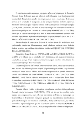 A maioria dos estudos existentes, entretanto, refere-se principalmente às formações 
florestais típicas do Estado, quer seja a floresta ombrófila densa ou a floresta estacional 
semidecidual. Pouquíssimos estudos têm se preocupado com a recuperação de áreas de 
cerrado e de vegetação de manguezais e das restingas litorâneas paulistas, apesar de 
fortemente impactadas pela ocupação humana desde o princípio da colonização européia 
(ASSIS, 1999). Atualmente, são raras as áreas de restinga com características naturais e 
poucas estão protegidas em Unidades de Conservação (LACERDA & ESTEVES, 2000), 
sendo que as florestas de restinga estão entre os ecossistemas brasileiros que mais vêm 
perdendo espaço frente a pressão imobiliária para ocupação antrópica (MACIEL et al., 
1984; ARAÚJO & HENRIQUES, 1984; CARRASCO, 2003). 
As experiências de recuperação de áreas de restinga ainda são preliminares, sem 
muitos dados conclusivos, dificultadas pela grande relação da vegetação com a dinâmica 
da água no solo e sua qualidade, intensidade e freqüência (RODRIGUES & CAMARGO, 
2000; CARRASCO, 2003). 
Os trabalhos desenvolvidos por CASAGRANDE et al. (2002 a, b) REIS-DUARTE et 
al. (2002 a; b) indicam que as correlações entre fertilidade de solo e desenvolvimento da 
vegetação de restinga devem proporcionar informações para o melhor entendimento dos 
modelos de recuperação desse ecossistema. 
Os cerrados paulistas têm também uma situação bem crítica, sendo que dos cerca de 
14% da área do território paulista ocupado originalmente por cerrados, hoje estariam 
reduzidos a menos de 4%, estando praticamente desaparecidas as grandes manchas de 
cerrado que existiram no Estado (SERRA FILHO et al., 1975; DURIGAN, 1996; 
KRONKA, 1998). Poucos estudos preocupam-se com a recuperação destas áreas, 
destacando-se os trabalhos de BERTONI (1992), CAVASSAN et al. (1994), DURIGAN 
(1996), DURIGAN et al. (1997), CORREA & MELO FILHO (1998) e CORREA & 
CARDOSO (1998). 
As matas ciliares, ripárias ou de galeria, normalmente com flora influenciada pela 
formação vegetal circundante (CATHARINO, 1989), são as que têm recebido maior 
atenção dos pesquisadores, quer pela sua importância ecológica na manutenção da 
biodiversidade ou de corredores biológicos, quer pela sua importância na manutenção da 
qualidade hidrológica dos mananciais (BARBOSA, 1999), sendo necessário, no entanto, 
considerar a região ecológica em que elas se localizam (cerrado ou floresta) (DURIGAN & 
NOGUEIRA, 1990; DURIGAN et al., 2001), o que pode facilitar a forma de recuperação. 
12 
 