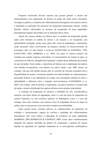 Pesquisas envolvendo diversos aspectos que possam garantir o sucesso dos 
reflorestamentos com perpetuação da floresta no tempo são ainda muito necessárias. 
Investigar os padrões e a dinâmica dos reflorestamentos heterogêneos com espécies nativas 
é importante na agilização dos processos de restauração (regeneração natural), visando 
diminuir esforços relacionados ao processo de recuperação de áreas degradadas, 
principalmente aqueles relacionados com as interações flora e fauna. 
Apesar dos avanços obtidos nos últimos anos, os modelos de recuperação gerados 
ainda estão limitados ao âmbito da ciência e da situação a ser recuperada, com 
aplicabilidade restringida, muitas vezes, pelos altos custos de implantação e manutenção, 
sendo necessário maior envolvimento da pesquisa científica no desenvolvimento de 
tecnologias cada vez mais baratas e acessíveis (KAGEYAMA & GANDARA., 1994; 
KAGEYAMA, 2003; BARBOSA et al., 2003). Em geral, os maiores projetos são 
custeados por grandes empresas mineradoras ou concessionárias de energia ou água, ou 
construtores de rodovias, obrigados pela legislação a reparar danos ambientais decorrentes 
de suas atividades. Neste sentido, a experiência da Sabesp, com a implantação de modelos 
com módulos bi-específicos, com plantios em sulcos, desde o ano 2000, merece ser 
avaliada, visto que este modelo procura aliar os conceitos de sucessão secundária com a 
disponibilidade de mudas e incremento paulatino da biodiversidade nos reflorestamentos, 
procurando facilitar a sua implantação em campo, com conseqüente redução de custos e 
aplicabilidade a diferentes sítios e situações sócio-econômicas (CATHARINO et al., 
2001). Este modelo, além de facilitar a implantação, na prática minimiza a eventual falta 
de mudas e simula a distribuição das espécies arbóreas como acontece naturalmente. 
A avaliação da recuperação da estrutura e fertilidade do solo, considerando-se 
situações com fortes fatores de degradação, como é o caso das áreas de empréstimo do 
sistema Cantareira, ou com restrições químicas ou hidrológicas, como é o caso das 
restingas, bem como situações com menores níveis de degradação deverá ser objeto de 
análise, uma vez que poucas vezes este tema é tratado com profundidade. 
Outra grande lacuna existente refere-se ao estabelecimento de parâmetros de 
avaliação e monitoramento, capazes de verificar a qualidade dos reflorestamentos 
heterogêneos, bem como indicar a capacidade de resiliência em áreas implantadas 
(BARBOSA, 2000; RODRIGUES & GANDOLFI, 2000). Assim, após o estabelecimento 
adequado das espécies utilizadas em plantios de recuperação, a garantia de sucesso 
depende da capacidade da vegetação implantada de se auto-regenerar, justificando-se 
13 
 