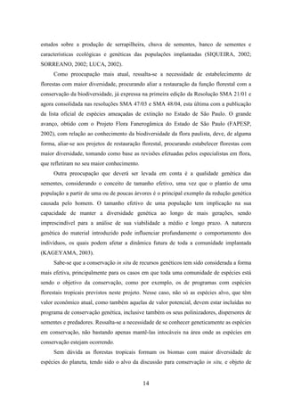 estudos sobre a produção de serrapilheira, chuva de sementes, banco de sementes e 
características ecológicas e genéticas das populações implantadas (SIQUEIRA, 2002; 
SORREANO, 2002; LUCA, 2002). 
Como preocupação mais atual, ressalta-se a necessidade de estabelecimento de 
florestas com maior diversidade, procurando aliar a restauração da função florestal com a 
conservação da biodiversidade, já expressa na primeira edição da Resolução SMA 21/01 e 
agora consolidada nas resoluções SMA 47/03 e SMA 48/04, esta última com a publicação 
da lista oficial de espécies ameaçadas de extinção no Estado de São Paulo. O grande 
avanço, obtido com o Projeto Flora Fanerogâmica do Estado de São Paulo (FAPESP, 
2002), com relação ao conhecimento da biodiversidade da flora paulista, deve, de alguma 
forma, aliar-se aos projetos de restauração florestal, procurando estabelecer florestas com 
maior diversidade, tomando como base as revisões efetuadas pelos especialistas em flora, 
que refletiram no seu maior conhecimento. 
Outra preocupação que deverá ser levada em conta é a qualidade genética das 
sementes, considerando o conceito de tamanho efetivo, uma vez que o plantio de uma 
população a partir de uma ou de poucas árvores é o principal exemplo da redução genética 
causada pelo homem. O tamanho efetivo de uma população tem implicação na sua 
capacidade de manter a diversidade genética ao longo de mais gerações, sendo 
imprescindível para a análise de sua viabilidade a médio e longo prazo. A natureza 
genética do material introduzido pode influenciar profundamente o comportamento dos 
indivíduos, os quais podem afetar a dinâmica futura de toda a comunidade implantada 
(KAGEYAMA, 2003). 
Sabe-se que a conservação in situ de recursos genéticos tem sido considerada a forma 
mais efetiva, principalmente para os casos em que toda uma comunidade de espécies está 
sendo o objetivo da conservação, como por exemplo, os de programas com espécies 
florestais tropicais previstos neste projeto. Nesse caso, não só as espécies alvo, que têm 
valor econômico atual, como também aquelas de valor potencial, devem estar incluídas no 
programa de conservação genética, inclusive também os seus polinizadores, dispersores de 
sementes e predadores. Ressalta-se a necessidade de se conhecer geneticamente as espécies 
em conservação, não bastando apenas mantê-las intocáveis na área onde as espécies em 
conservação estejam ocorrendo. 
Sem dúvida as florestas tropicais formam os biomas com maior diversidade de 
espécies do planeta, tendo sido o alvo da discussão para conservação in situ, e objeto de 
14 
 