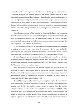 um acordo mundial assinado por cerca de 170 países na Rio-92, que foi a Convenção da 
Diversidade Biológica. Para o Brasil, que possui dois biomas florestais tropicais de suma 
importância, a Amazônia e a Mata Atlântica, a discussão sobre a conservação genética in 
situ é de importância estratégica, justamente neste momento em que a grande evolução do 
conhecimento da biotecnologia de ponta coloca em evidência a biodiversidade como uma 
das mais valiosas matérias primas no mundo em termos econômicos, principalmente para a 
indústria farmacêutica e de química fina, envolvendo a produção de cosméticos e indústria 
alimentícia. 
Considerando-se apenas a Mata atlântica do Estado de São Paulo, esta mostra uma 
diversidade muito expressiva, com cerca de 2.000 espécies arbóreas hoje identificadas, das 
quais aproximadamente 10% ou seja, 200 espécies estão em risco de extinção, revelando 
uma necessidade urgente de preservação e conservação, assim como de restauração das 
áreas degradadas e com potencial de preservação. 
A alta diversidade de espécies de florestas tropicais vem sendo enfatizada mais para 
as espécies arbóreas, já que estes tipos de organismos são os mais conhecidos 
botanicamente, por serem mais facilmente levantados e identificados. Porém, mesmo 
assim, ainda hoje vêm sendo identificadas novas espécies arbóreas na Mata Atlântica. 
É muito freqüente, em levantamentos fitossociológicos em parcelas de 1 hectare, 
encontrar-se mais de 100 espécies arbóreas diferentes nessa pequena área, seja qual for o 
bioma florestal, sendo que para a Amazônia, OLIVEIRA (1999) chegou a encontrar mais 
de 300 espécies arbóreas em um único hectare. 
Esta alta diversidade de espécies das florestas tropicais está associada a uma alta 
freqüência de espécies denominadas raras, ou aquelas que ocorrem a uma muito baixa 
densidade de indivíduos na mata, e justamente sendo a maioria delas e as que são as mais 
desconhecidas quanto às características ecológicas e, portanto, de difícil manejo e 
conservação (KAGEYAMA & GANDARA, 1994). 
Reis (1993), na região de Santa Catarina, onde as espécies vegetais da Mata Atlântica 
foram intensamente estudadas, mostrou que o número de espécies arbóreas representava 
somente cerca de 30% das espécies vegetais, sendo os restantes 70% das espécies 
referentes às lianas, às espécies arbustivas, às herbáceas e às epífitas. KRICHER (1997) 
estimou em cerca de 100 vezes mais a diversidade de animais e microrganismos em 
relação ao número de espécies vegetais. Desta forma, se consideramos um número de 
espécies vegetais em um dado hectare como sendo 500, que é plenamente normal de 
15 
 