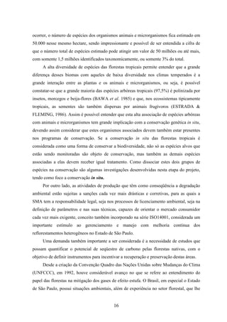 ocorrer, o número de espécies dos organismos animais e microrganismos fica estimado em 
50.000 nesse mesmo hectare, sendo impressionante e possível de ser entendida a cifra de 
que o número total de espécies estimado pode atingir um valor de 50 milhões ou até mais, 
com somente 1,5 milhões identificados taxonomicamente, ou somente 3% do total. 
A alta diversidade de espécies das florestas tropicais permite entender que a grande 
diferença desses biomas com aqueles de baixa diversidade nos climas temperados é a 
grande interação entre as plantas e os animais e microrganismos, ou seja, é possível 
constatar-se que a grande maioria das espécies arbóreas tropicais (97,5%) é polinizada por 
insetos, morcegos e beija-flores (BAWA et al. 1985) e que, nos ecossistemas tipicamente 
tropicais, as sementes são também dispersas por animais frugívoros (ESTRADA & 
FLEMING, 1986). Assim é possível entender que esta alta associação de espécies arbóreas 
com animais e microrganismos tem grande implicação com a conservação genética in situ, 
devendo assim considerar que estes organismos associados devem também estar presentes 
nos programas de conservação. Se a conservação in situ das florestas tropicais é 
considerada como uma forma de conservar a biodiversidade, não só as espécies alvos que 
estão sendo monitoradas são objeto de conservação, mas também as demais espécies 
associadas a elas devem receber igual tratamento. Como dissociar estes dois grupos de 
espécies na conservação são algumas investigações desenvolvidas nesta etapa do projeto, 
tendo como foco a conservação in situ. 
Por outro lado, as atividades de produção que têm como conseqüência a degradação 
ambiental estão sujeitas a sanções cada vez mais drásticas e corretivas, para as quais a 
SMA tem a responsabilidade legal, seja nos processos de licenciamento ambiental, seja na 
definição de parâmetros e nas suas técnicas, capazes de orientar o mercado consumidor 
cada vez mais exigente, conceito também incorporado na série ISO14001, considerada um 
importante estímulo ao gerenciamento e manejo com melhoria contínua dos 
reflorestamentos heterogêneos no Estado de São Paulo. 
Uma demanda também importante a ser considerada é a necessidade de estudos que 
possam quantificar o potencial de seqüestro de carbono pelas florestas nativas, com o 
objetivo de definir instrumentos para incentivar a recuperação e preservação destas áreas. 
Desde a criação da Convenção Quadro das Nações Unidas sobre Mudanças do Clima 
(UNFCCC), em 1992, houve considerável avanço no que se refere ao entendimento do 
papel das florestas na mitigação dos gases de efeito estufa. O Brasil, em especial o Estado 
de São Paulo, possui situações ambientais, além de experiência no setor florestal, que lhe 
16 
 