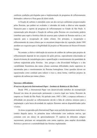 conferem condições privilegiadas para a implementação de programas de reflorestamento 
destinados a absorver e fixar gases de efeito estufa. 
A fixação de carbono é entendida como um dos serviços ambientais proporcionados 
pelas florestas, que podem ser avaliados e valorados de modo a obter-se uma equação 
financeira para o suporte de programa de reflorestamento no Estado de São Paulo. A 
remuneração pela absorção e fixação de carbono pelas florestas em crescimento poderia 
contribuir para suprir a histórica falta de recursos para o plantio de florestas nativas e, em 
especial, para a recuperação de matas ciliares. Em princípio, a recuperação e 
reflorestamento de zonas ciliares que se encontram desprovidas de vegetação, desde 1989 
atendem aos requisitos para a elegibilidade de projetos ao Mecanismo de Desenvolvimento 
Limpo. 
No entanto, a efetiva viabilização de recursos de créditos de carbono para projetos de 
reflorestamento depende de um conjunto de ações prévias, especialmente relacionadas ao 
desenvolvimento de metodologias para a quantificação e monitoramento da quantidade de 
carbono seqüestrada pelas florestas. Isto, porque a alta diversidade biológica e a alta 
variabilidade fisionômica das matas ciliares acarretam dificuldades muito superiores às 
encontradas para o monitoramento de florestas homogêneas. Estas questões devem ser 
equacionadas como condição para reduzir o risco e, desta forma, viabilizar projetos de 
seqüestro de carbono por matas ciliares. 
Sucessos e dificuldades 
O sucesso da parceria International Paper – Instituto de Botânica de São Paulo 
Desde 1993, a International Paper vem desenvolvendo trabalhos de recomposição 
florestal em áreas de preservação permanente e reserva legal nos hortos florestais da 
empresa no Estado de São Paulo. No período entre 1993 e 2001, a empresa enfrentou a 
dificuldade em proceder ao reflorestamento devido à falta de critérios mínimos para a 
implantação e pela baixa diversidade de espécies florestais nativas disponibilizadas pelos 
viveiros. 
As áreas recuperadas pela International Paper neste período demonstram muito bem o 
cenário daquela época. As primeiras áreas reflorestadas com essências nativas, que 
contaram com um elenco de aproximadamente 35 espécies de diferentes estágios 
sucessionais, precisam ser enriquecidos com outras espécies, para ampliar diversidade 
florística e promover a sustentabilidade das florestas implantandas. 
17 
 
