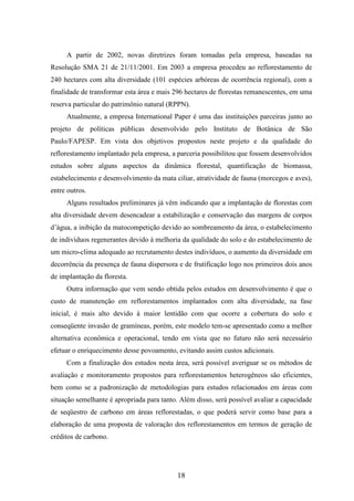 A partir de 2002, novas diretrizes foram tomadas pela empresa, baseadas na 
Resolução SMA 21 de 21/11/2001. Em 2003 a empresa procedeu ao reflorestamento de 
240 hectares com alta diversidade (101 espécies arbóreas de ocorrência regional), com a 
finalidade de transformar esta área e mais 296 hectares de florestas remanescentes, em uma 
reserva particular do patrimônio natural (RPPN). 
Atualmente, a empresa International Paper é uma das instituições parceiras junto ao 
projeto de políticas públicas desenvolvido pelo Instituto de Botânica de São 
Paulo/FAPESP. Em vista dos objetivos propostos neste projeto e da qualidade do 
reflorestamento implantado pela empresa, a parceria possibilitou que fossem desenvolvidos 
estudos sobre alguns aspectos da dinâmica florestal, quantificação de biomassa, 
estabelecimento e desenvolvimento da mata ciliar, atratividade de fauna (morcegos e aves), 
entre outros. 
Alguns resultados preliminares já vêm indicando que a implantação de florestas com 
alta diversidade devem desencadear a estabilização e conservação das margens de corpos 
d’água, a inibição da matocompetição devido ao sombreamento da área, o estabelecimento 
de indivíduos regenerantes devido à melhoria da qualidade do solo e do estabelecimento de 
um micro-clima adequado ao recrutamento destes indivíduos, o aumento da diversidade em 
decorrência da presença de fauna dispersora e de frutificação logo nos primeiros dois anos 
de implantação da floresta. 
Outra informação que vem sendo obtida pelos estudos em desenvolvimento é que o 
custo de manutenção em reflorestamentos implantados com alta diversidade, na fase 
inicial, é mais alto devido à maior lentidão com que ocorre a cobertura do solo e 
conseqüente invasão de gramíneas, porém, este modelo tem-se apresentado como a melhor 
alternativa econômica e operacional, tendo em vista que no futuro não será necessário 
efetuar o enriquecimento desse povoamento, evitando assim custos adicionais. 
Com a finalização dos estudos nesta área, será possível averiguar se os métodos de 
avaliação e monitoramento propostos para reflorestamentos heterogêneos são eficientes, 
bem como se a padronização de metodologias para estudos relacionados em áreas com 
situação semelhante é apropriada para tanto. Além disso, será possível avaliar a capacidade 
de seqüestro de carbono em áreas reflorestadas, o que poderá servir como base para a 
elaboração de uma proposta de valoração dos reflorestamentos em termos de geração de 
créditos de carbono. 
18 
 