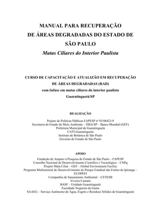 MANUAL PARA RECUPERAÇÃO 
DE ÁREAS DEGRADADAS DO ESTADO DE 
SÃO PAULO 
Matas Ciliares do Interior Paulista 
CURSO DE CAPACITAÇÃO E ATUALIZÃO EM RECUPERAÇÃO 
DE ÁREAS DEGRADADAS (RAD) 
com ênfase em matas ciliares do interior paulista 
Guaratinguetá/SP 
REALIZAÇÃO 
Projeto de Políticas Públicas FAPESP nº 03/06423-9 
Secretaria do Estado do Meio Ambiente – SMA/SP – Banco Mundial (GEF) 
Prefeitura Municipal de Guaratinguetá 
CATI Guaratinguetá 
Instituto de Botânica de São Paulo 
Governo do Estado de São Paulo 
APOIO 
Fundação de Amparo à Pesquisa do Estado de São Paulo – FAPESP 
Conselho Nacional de Desenvolvimento Científico e Tecnológico – CNPq 
Projeto Mata Ciliar – GEF – Global Environment Facility 
Programa Multisetorial de Desenvolvimento do Parque Estadual das Fontes do Ipiranga – 
ECOPEFI 
Companhia de Saneamento Ambiental – CETESB 
Viveiro Camará 
BASF – Unidade Guaratinguetá 
Faculdade Nogueira da Gama 
SAAEG – Serviço Autônomo de Água, Esgoto e Resíduos Sólidos de Guaratinguetá 
 