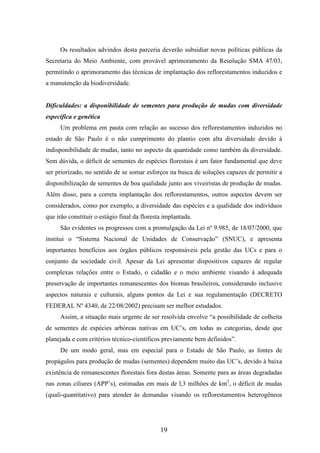 Os resultados advindos desta parceria deverão subsidiar novas políticas públicas da 
Secretaria do Meio Ambiente, com provável aprimoramento da Resolução SMA 47/03, 
permitindo o aprimoramento das técnicas de implantação dos reflorestamentos induzidos e 
a manutenção da biodiversidade. 
Dificuldades: a disponibilidade de sementes para produção de mudas com diversidade 
específica e genética 
Um problema em pauta com relação ao sucesso dos reflorestamentos induzidos no 
estado de São Paulo é o não cumprimento do plantio com alta diversidade devido à 
indisponibilidade de mudas, tanto no aspecto da quantidade como também da diversidade. 
Sem dúvida, o déficit de sementes de espécies florestais é um fator fundamental que deve 
ser priorizado, no sentido de se somar esforços na busca de soluções capazes de permitir a 
disponibilização de sementes de boa qualidade junto aos viveiristas de produção de mudas. 
Além disso, para a correta implantação dos reflorestamentos, outros aspectos devem ser 
considerados, como por exemplo, a diversidade das espécies e a qualidade dos indivíduos 
que irão constituir o estágio final da floresta implantada. 
São evidentes os progressos com a promulgação da Lei nº 9.985, de 18/07/2000, que 
institui o “Sistema Nacional de Unidades de Conservação” (SNUC), e apresenta 
importantes benefícios aos órgãos públicos responsáveis pela gestão das UCs e para o 
conjunto da sociedade civil. Apesar da Lei apresentar dispositivos capazes de regular 
complexas relações entre o Estado, o cidadão e o meio ambiente visando à adequada 
preservação de importantes remanescentes dos biomas brasileiros, considerando inclusive 
aspectos naturais e culturais, alguns pontos da Lei e sua regulamentação (DECRETO 
FEDERAL Nº 4340, de 22/08/2002) precisam ser melhor estudados. 
Assim, a situação mais urgente de ser resolvida envolve “a possibilidade de colheita 
de sementes de espécies arbóreas nativas em UC’s, em todas as categorias, desde que 
planejada e com critérios técnico-científicos previamente bem definidos”. 
De um modo geral, mas em especial para o Estado de São Paulo, as fontes de 
propágulos para produção de mudas (sementes) dependem muito das UC’s, devido à baixa 
existência de remanescentes florestais fora destas áreas. Somente para as áreas degradadas 
nas zonas ciliares (APP’s), estimadas em mais de l,3 milhões de km2, o déficit de mudas 
(quali-quantitativo) para atender às demandas visando os reflorestamentos heterogêneos 
19 
 