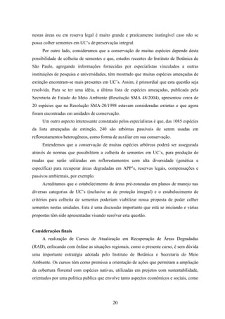 nestas áreas ou em reserva legal é muito grande e praticamente inatingível caso não se 
possa colher sementes em UC’s de preservação integral. 
Por outro lado, consideramos que a conservação de muitas espécies depende desta 
possibilidade de colheita de sementes e que, estudos recentes do Instituto de Botânica de 
São Paulo, agregando informações fornecidas por especialistas vinculados a outras 
instituições de pesquisa e universidades, têm mostrado que muitas espécies ameaçadas de 
extinção encontram-se mais presentes em UC’s. Assim, é primordial que esta questão seja 
resolvida. Para se ter uma idéia, a última lista de espécies ameaçadas, publicada pela 
Secretaria de Estado do Meio Ambiente (Resolução SMA 48/2004), apresentou cerca de 
20 espécies que na Resolução SMA-20/1998 estavam consideradas extintas e que agora 
foram encontradas em unidades de conservação. 
Um outro aspecto interessante constatado pelos especialistas é que, das 1085 espécies 
da lista ameaçadas de extinção, 240 são arbóreas passíveis de serem usadas em 
reflorestamentos heterogêneos, como forma de auxiliar em sua conservação. 
Entendemos que a conservação de muitas espécies arbóreas poderá ser assegurada 
através de normas que possibilitem a colheita de sementes em UC’s, para produção de 
mudas que serão utilizadas em reflorestamentos com alta diversidade (genética e 
específica) para recuperar áreas degradadas em APP’s, reservas legais, compensações e 
passivos ambientais, por exemplo. 
Acreditamos que o estabelecimento de áreas pré-zoneadas em planos de manejo nas 
diversas categorias de UC’s (inclusive as de proteção integral) e o estabelecimento de 
critérios para colheita de sementes poderiam viabilizar nossa proposta de poder colher 
sementes nestas unidades. Esta é uma discussão importante que está se iniciando e várias 
propostas têm sido apresentadas visando resolver esta questão. 
20 
Considerações finais 
A realização de Cursos de Atualização em Recuperação de Áreas Degradadas 
(RAD), enfocando com ênfase as situações regionais, como o presente curso, é sem dúvida 
uma importante estratégia adotada pelo Instituto de Botânica e Secretaria do Meio 
Ambiente. Os cursos têm como premissa a orientação de ações que permitam a ampliação 
da cobertura florestal com espécies nativas, utilizadas em projetos com sustentabilidade, 
orientados por uma política publica que envolve tanto aspectos econômicos e sociais, como 
 