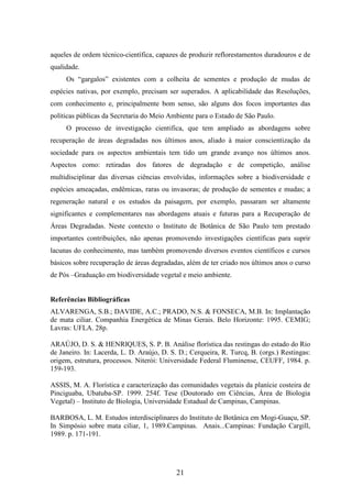 aqueles de ordem técnico-científica, capazes de produzir reflorestamentos duradouros e de 
qualidade. 
Os “gargalos” existentes com a colheita de sementes e produção de mudas de 
espécies nativas, por exemplo, precisam ser superados. A aplicabilidade das Resoluções, 
com conhecimento e, principalmente bom senso, são alguns dos focos importantes das 
políticas públicas da Secretaria do Meio Ambiente para o Estado de São Paulo. 
O processo de investigação cientifica, que tem ampliado as abordagens sobre 
recuperação de áreas degradadas nos últimos anos, aliado à maior conscientização da 
sociedade para os aspectos ambientais tem tido um grande avanço nos últimos anos. 
Aspectos como: retiradas dos fatores de degradação e de competição, análise 
multidisciplinar das diversas ciências envolvidas, informações sobre a biodiversidade e 
espécies ameaçadas, endêmicas, raras ou invasoras; de produção de sementes e mudas; a 
regeneração natural e os estudos da paisagem, por exemplo, passaram ser altamente 
significantes e complementares nas abordagens atuais e futuras para a Recuperação de 
Áreas Degradadas. Neste contexto o Instituto de Botânica de São Paulo tem prestado 
importantes contribuições, não apenas promovendo investigações científicas para suprir 
lacunas do conhecimento, mas também promovendo diversos eventos científicos e cursos 
básicos sobre recuperação de áreas degradadas, além de ter criado nos últimos anos o curso 
de Pós –Graduação em biodiversidade vegetal e meio ambiente. 
Referências Bibliográficas 
ALVARENGA, S.B.; DAVIDE, A.C.; PRADO, N.S. & FONSECA, M.B. In: Implantação 
de mata ciliar. Companhia Energética de Minas Gerais. Belo Horizonte: 1995. CEMIG; 
Lavras: UFLA. 28p. 
ARAÚJO, D. S. & HENRIQUES, S. P. B. Análise florística das restingas do estado do Rio 
de Janeiro. In: Lacerda, L. D. Araújo, D. S. D.; Cerqueira, R. Turcq, B. (orgs.) Restingas: 
origem, estrutura, processos. Niterói: Universidade Federal Fluminense, CEUFF, 1984. p. 
159-193. 
ASSIS, M. A. Florística e caracterização das comunidades vegetais da planície costeira de 
Pinciguaba, Ubatuba-SP. 1999. 254f. Tese (Doutorado em Ciências, Área de Biologia 
Vegetal) – Instituto de Biologia, Universidade Estadual de Campinas, Campinas. 
BARBOSA, L. M. Estudos interdisciplinares do Instituto de Botânica em Mogi-Guaçu, SP. 
In Simpósio sobre mata ciliar, 1, 1989.Campinas. Anais...Campinas: Fundação Cargill, 
1989. p. 171-191. 
21 
 