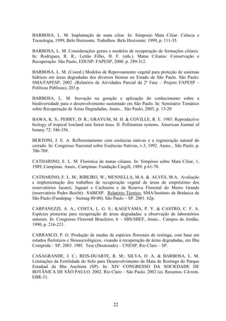 BARBOSA, L. M. Implantação de mata ciliar. In: Simposio Mata Ciliar: Ciência e 
Tecnologia, 1999, Belo Horizonte. Trabalhos. Belo Horizonte: 1999, p. 111-35. 
BARBOSA, L. M. Considerações gerais e modelos de recuperação de formações ciliares. 
In: Rodrigues, R. R.; Leitão Filho, H. F. (eds.). Matas Ciliares: Conservação e 
Recuperação. São Paulo, EDUSP: FAPESP, 2000. p. 289-312. 
BARBOSA, L. M. (Coord.) Modelos de Repovoamento vegetal para proteção de sistemas 
hídricos em áreas degradadas dos diversos biomas no Estado de São Paulo. São Paulo: 
SMA/FAPESP, 2002. (Relatório de Atividades Parcial da 2ª Fase – Projeto FAPESP – 
Políticas Públicas), 203 p. 
BARBOSA, L. M. Inovação na geração e aplicação do conhecimento sobre a 
biodiversidade para o desenvolvimento sustentado em São Paulo. In: Seminário Temático 
sobre Recuperação de Áreas Degradadas, Anais... São Paulo, 2003, p. 13-20 
BAWA, K. S.; PERRY, D. R.; GRAYUM, M. H. & COVILLE, R. E. 1985. Reproductive 
biology of tropical lowland rain forest trees. II. Pollination systems. American Journal of 
botany 72: 346-356. 
BERTONI, J. E. A. Reflorestamento com essências nativas e a regeneração natural do 
cerrado. In: Congresso Nacional sobre Essências Nativas, v.3, 1992. Anais... São Paulo. p. 
706-709. 
CATHARINO, E. L. M. Florística de matas ciliares. In: Simpósio sobre Mata Ciliar, 1, 
1989, Campinas. Anais...Campinas: Fundação Cargill, 1989. p.61-70. 
CATHARINO, E. L. M.; RIBEIRO, W.; MENNELLA, M.A. & ALVES, M.A. Avaliação 
e implementação dos trabalhos de recuperação vegetal de áreas de empréstimo dos 
reservatórios Jacareí, Jaguari e Cachoeira e da Reserva Florestal do Morro Grande 
(reservatório Pedro Beicht)– SABESP. Relatório Técnico, SMA/Instituto de Botânica de 
São Paulo (Fundepag – Stemag 80-00). São Paulo – SP. 2001. 62p. 
CARPANEZZI, A. A.; COSTA, L. G. S.; KAGEYAMA, P. Y. & CASTRO, C. F. A. 
Espécies pioneiras para recuperação de áreas degradadas: a observação de laboratórios 
naturais. In: Congresso Florestal Brasileiro, 6 – SBS/SBEF, Anais... Campos do Jordão, 
1990, p. 216-221. 
CARRASCO, P. G. Produção de mudas de espécies florestais de restinga, com base em 
estudos florísticos e fitossociológicos, visando à recuperação de áreas degradadas, em Ilha 
Comprida – SP. 2003. 198f. Tese (Doutorado) – UNESP, Rio Claro – SP. 
CASAGRANDE, J. C.; REIS-DUARTE, R. M.; SILVA, O .A. & BARBOSA, L. M. 
Limitações da Fertilidade do Solo para Desenvolvimento da Mata de Restinga do Parque 
Estadual da Ilha Anchieta (SP). In: XIV CONGRESSO DA SOCIEDADE DE 
BOTÂNICA DE SÃO PAULO. 2002. Rio Claro – São Paulo. 2002 (a). Resumos. Cd-rom. 
EBR-31. 
22 
 