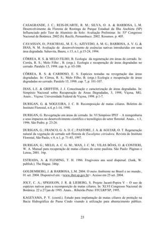 CASAGRANDE, J. C.; REIS-DUARTE, R. M.; SILVA, O. A. & BARBOSA, L..M. 
Desenvolvimento da Floresta de Restinga do Parque Estadual da Ilha Anchieta (SP) 
Influenciado pelo Teor de Alumínio do Solo: Avaliação Preliminar. In: 53º Congresso 
Nacional de Botânica. 2002 (b). Recife, Pernambuco. 2002. Resumos. p. 405. 
CAVASSAN, O.; PASCHOAL, M. E. S.; AZEVEDO, A. M. G.; BARBOSA, A. V. G. & 
DIAS, N. M. Avaliação de desenvolvimento de essências nativas introduzidas em uma 
área degradada. Salusvita, Bauru, v.13, n.1, p.15-24, 1994. 
CÔRREA, R. S. & MELO FILHO, B. Ecologia da regeneração em áreas de cerrado. In: 
Corrêa, R. S.; Melo Filho , B. (orgs.). Ecologia e recuperação de áreas degradadas no 
cerrado. Paralelo 15, 1998. cap. 6, p. 65-100. 
CÔRREA, R. S. & CARDOSO, E. S. Espécies testadas na revegetação das áreas 
degradadas. In: Côrrea, R. S.; Melo Filho, B. (orgs.) Ecologia e recuperação de áreas 
degradadas no cerrado. Paralelo 15, 1998. cap. 7, p. 101-107. 
DIAS, L.E. & GRIFFITH, J. J. Conceituação e caracterização de áreas degradadas. In: 
Simpósio Nacional sobre Recuperação de Áreas Degradadas, 3, 1998, Viçosa, MG. 
Anais... Viçosa: Universidade Federal de Viçosa, 1998. p.1-7. 
DURIGAN, G. & NOGUEIRA, J. C. B. Recomposição de matas ciliares. Boletim do 
Instituto Florestal, n.4, p.1-14, 1990. 
DURIGAN, G. Revegetação em áreas de cerrado. In: VI Simpósio IPEF – A reengenharia 
e seus impactos no desenvolvimento científico e tecnológico do setor florestal. Anais... v.1, 
1996. São Pedro. p. 23-26. 
DURIGAN, G.; FRANCO, G. A. D. C.; PASTORE, J. A. & AGUIAR, O. T. Regeneração 
natural da vegetação de cerrado sob floresta de Eucaliptus citriodora. Revista do Instituto 
Florestal, São Paulo, v.9, n.1, p. 71-85, 1997. 
DURIGAN, G.; MELO, A. C. G. M.; MAX, J. C. M.; VILAS BÔAS, O. & CONTIERI, 
W. A. Manual para recuperação de matas ciliares do oeste paulista. São Paulo: Páginas e 
Letras, 2001. 16p. 
ESTRADA, A. & FLEMING, T. H. 1986. Frugivores ans seed dispersal. (Junk, W. 
publish.). The Hague. 346p. 
GOLDEMBERG, J. & BARBOSA, L.M. 2004. O meio Ambiente no Brasil e no mundo., 
01 set. 2004. Disponível em: <www.ibot.sp.gov.br>. Acesso em 25 set. 2004. 
JOLY, C. A.; SPIGOLON, J. R. & LIEBERG, S. Projeto Jacaré-Pepira V – O uso de 
espécies nativas para a recomposição de matas ciliares. In: XLVI Congresso Nacional de 
Botânica. 22 a 27/jan de 1995. Anais... Ribeirão Preto: FFCLRP/SP, 1995. 
KAGEYAMA, P. Y. (coord.). Estudo para implantação de matas ciliares de proteção na 
Bacia Hidrográfica do Passa Cindo visando à utilização para abastecimento público. 
23 
 
