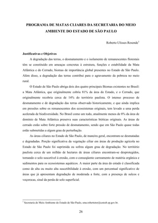 PROGRAMA DE MATAS CLIARES DA SECRETARIA DO MEIO 
AMBIENTE DO ESTADO DE SÃO PAULO 
26 
Roberto Ulisses Resende1 
Justificativas e Objetivos 
A degradação das terras, o desmatamento e o isolamento de remanescentes florestais 
têm se constituído em ameaças concretas à estrutura, funções e estabilidade da Mata 
Atlântica e do Cerrado, biomas de importância global presentes no Estado de São Paulo. 
Além disso, a degradação das terras contribui para o agravamento da pobreza no meio 
rural. 
O Estado de São Paulo abriga dois dos quatro principais Biomas existentes no Brasil: 
a Mata Atlântica, que originalmente cobria 81% da área do Estado, e o Cerrado, que 
originalmente recobria cerca de 14% do território paulista. O intenso processo de 
desmatamento e de degradação das terras observado historicamente, e que ainda implica 
em pressões sobre os remanescentes dos ecossistemas originais, tem levado a uma perda 
acelerada de biodiversidade. No Brasil como um todo, atualmente menos de 8% da área de 
domínio de Mata Atlântica preserva suas características bióticas originais. As áreas de 
cerrado estão sobre forte pressão de desmatamento, sendo que em São Paulo quase todas 
estão submetidas a algum grau de perturbação. 
As áreas ciliares no Estado de São Paulo, de maneira geral, encontram-se desmatadas 
e degradadas. Porção significativa da vegetação ciliar em áreas de produção agrícola no 
Estado de São Paulo foi suprimida ou sofreu algum grau de degradação. No território 
paulista cerca de um milhão de hectares de áreas ciliares encontram-se desprotegidos, 
tornando o solo suscetível à erosão, com o conseqüente carreamento de matéria orgânica e 
sedimentos para os ecossistemas aquáticos. A maior parte da área do estado é classificada 
como de alta ou muito alta suscetibilidade à erosão, com um percentual significativo de 
áreas que já apresentam degradação de moderada a forte, com a presença de sulcos e 
voçorocas, sinal da perda de solo superficial. 
1 Secretaria do Meio Ambiente do Estado de São Paulo, sma.robertotor@cetesb.sp.gov.br. 
 