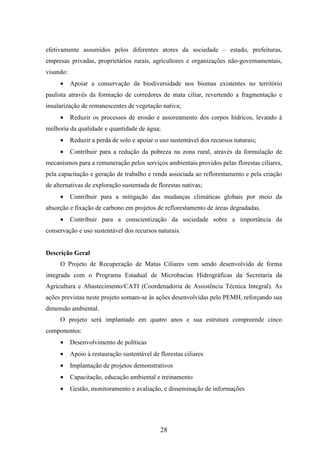 efetivamente assumidos pelos diferentes atores da sociedade – estado, prefeituras, 
empresas privadas, proprietários rurais, agricultores e organizações não-governamentais, 
visando: 
· Apoiar a conservação da biodiversidade nos biomas existentes no território 
paulista através da formação de corredores de mata ciliar, revertendo a fragmentação e 
insularização de remanescentes de vegetação nativa; 
· Reduzir os processos de erosão e assoreamento dos corpos hídricos, levando à 
melhoria da qualidade e quantidade de água; 
· Reduzir a perda de solo e apoiar o uso sustentável dos recursos naturais; 
· Contribuir para a redução da pobreza na zona rural, através da formulação de 
mecanismos para a remuneração pelos serviços ambientais providos pelas florestas ciliares, 
pela capacitação e geração de trabalho e renda associada ao reflorestamento e pela criação 
de alternativas de exploração sustentada de florestas nativas; 
· Contribuir para a mitigação das mudanças climáticas globais por meio da 
absorção e fixação de carbono em projetos de reflorestamento de áreas degradadas. 
· Contribuir para a conscientização da sociedade sobre a importância da 
conservação e uso sustentável dos recursos naturais. 
28 
Descrição Geral 
O Projeto de Recuperação de Matas Ciliares vem sendo desenvolvido de forma 
integrada com o Programa Estadual de Microbacias Hidrográficas da Secretaria da 
Agricultura e Abastecimento/CATI (Coordenadoria de Assistência Técnica Integral). As 
ações previstas neste projeto somam-se às ações desenvolvidas pelo PEMH, reforçando sua 
dimensão ambiental. 
O projeto será implantado em quatro anos e sua estrutura compreende cinco 
componentes: 
· Desenvolvimento de políticas 
· Apoio à restauração sustentável de florestas ciliares 
· Implantação de projetos demonstrativos 
· Capacitação, educação ambiental e treinamento 
· Gestão, monitoramento e avaliação, e disseminação de informações 
 