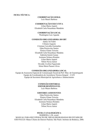 2 
FICHA TÉCNICA: 
COORDENAÇÃO GERAL 
Luiz Mauro Barbosa 
COORDENAÇÃO EXECUTIVA 
Lílian Maria Asperti 
Elizabeth Carla Neuenhaus Mandetta 
COORDENAÇÃO LOCAL 
Washington Luiz Agueda 
COMISSÃO ORGANIZADORA DO IBT 
Adnéa Ali Fakih 
Cilmara Augusto 
Cristiane Carvalho Guimarães 
Edna Pereira dos Santos 
Elenice Eliana Teixeira 
Elizabeth Carla Neuenhaus Mandeta 
Gabriela Sotelo Castan 
Josimara Nolasco Rondon 
Lílian Maria Asperti 
Nilton Neves Junior 
Osvaldo Avelino Figueiredo 
Sônia Maria Panassi Alves 
COMISSÃO ORGANIZADORA LOCAL 
Equipe da Assessoria Especial de Comunicação Social da Pref. Mun. de Guaratinguetá 
Equipe da Coordenadoria de Assistência Técnica Integral – CATI 
Equipe da Secretaria Municipal de Agricultura e Abastecimento 
COMISSÃO EDITORIAL 
EDITOR RESPONSÁVEL 
Luiz Mauro Barbosa 
EDITORES ASSISTENTES 
Edna Pereira dos Santos 
Elenice Eliana Teixeira 
Elizabeth Carla Neuenhaus Mandetta 
Josimara Nolasco Rondon 
Lílian Maria Asperti 
Nilton Neves Junior 
FICHA CATALOGRÁFICA 
BARBOSA, L.M. coord. 
MANUAL PARA RECUPERAÇÃO DE ÁREAS DEGRADADAS DO ESTADO DE 
SÃO PAULO: Matas Ciliares do Interior Paulista. São Paulo: Instituto de Botânica, 2006. 
 