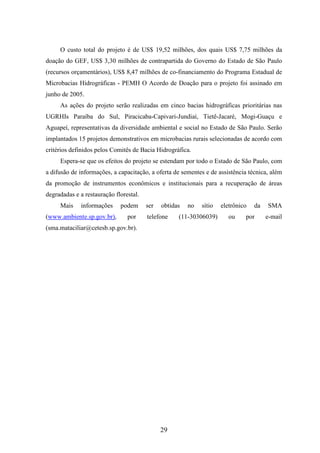 O custo total do projeto é de US$ 19,52 milhões, dos quais US$ 7,75 milhões da 
doação do GEF, US$ 3,30 milhões de contrapartida do Governo do Estado de São Paulo 
(recursos orçamentários), US$ 8,47 milhões de co-financiamento do Programa Estadual de 
Microbacias Hidrográficas - PEMH O Acordo de Doação para o projeto foi assinado em 
junho de 2005. 
As ações do projeto serão realizadas em cinco bacias hidrográficas prioritárias nas 
UGRHIs Paraíba do Sul, Piracicaba-Capivari-Jundiaí, Tietê-Jacaré, Mogi-Guaçu e 
Aguapeí, representativas da diversidade ambiental e social no Estado de São Paulo. Serão 
implantados 15 projetos demonstrativos em microbacias rurais selecionadas de acordo com 
critérios definidos pelos Comitês de Bacia Hidrográfica. 
Espera-se que os efeitos do projeto se estendam por todo o Estado de São Paulo, com 
a difusão de informações, a capacitação, a oferta de sementes e de assistência técnica, além 
da promoção de instrumentos econômicos e institucionais para a recuperação de áreas 
degradadas e a restauração florestal. 
Mais informações podem ser obtidas no sítio eletrônico da SMA 
(www.ambiente.sp.gov.br), por telefone (11-30306039) ou por e-mail 
(sma.mataciliar@cetesb.sp.gov.br). 
29 
 