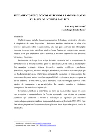 FUNDAMENTOS ECOLÓGICOS APLICADOS À RAD PARA MATAS 
CILIARES DO INTERIOR PAULISTA 
30 
Rose Mary Reis Duarte1 
Mário Sérgio Galvão Bueno2 
Introdução 
O objetivo deste trabalho é padronizar conceitos, definições e vocabulário referentes 
à recuperação de áreas degradadas. Buscamos, também, familiarizar o leitor com 
conceitos ecológicos sobre os ecossistemas, uma vez que a correção das intervenções 
humanas, em seus vários métodos e técnicas, busca fundamento nos processos naturais. 
Pode-se dizer que aprendemos com a natureza e buscamos reproduzir seus processos 
estruturais e funcionais. 
Pretendemos ao longo deste artigo, fornecer elementos para a compreensão da 
estrutura básica e do funcionamento geral dos ecossistemas, bem como, o entendimento 
dos conceitos pertinentes (bioma, formações vegetais, resiliência, estabilidade, 
perturbação, degradação, sucessão ecológica, reabilitação, restauração e recuperação), que 
são fundamentais para a que o leitor possa compreender a estrutura e o funcionamento das 
unidades ecológicas e, assim, identificar as possibilidades de intervenção para recuperação 
de um ambiente. Neste contexto, fez-se necessário tecer considerações sobre as várias 
técnicas de recuperação e as características das espécies pioneiras e climácicas, 
protagonistas dos métodos de implantação. 
Ressaltamos, também, a importância do papel da biodiversidade nestes processos 
para conquistar a sustentabilidade da floresta implantada, como atestam as pesquisas 
científicas que conduzem à revisão e atualização da legislação que estabelece 
recomendações para recuperação de áreas degradadas, como a Resolução SMA 47/03 (que 
fixa orientação para o reflorestamento heterogêneo de áreas degradadas para o estado de 
São Paulo). 
1 Universidade Guarulhos, UnG, rosimary@terra.com.br 
2 Universidade São Judas Tadeu, USJT, mariosgb@terra.com.br 
 