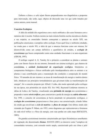 Embora o clima e o solo sejam fatores preponderantes nos diagnósticos e propostas 
para intervenção, não serão, aqui, objetos de discussão uma vez que serão tratados por 
outros autores, neste manual. 
31 
Conceitos Ecológicos 
A idéia da unidade dos organismos com o meio ambiente e dos seres humanos com a 
natureza não é recente. Embora mesmo na mais remota história escrita encontra-se alusões 
a seu respeito, os enunciados formais começaram a aparecer no século XIX, nas 
publicações americanas e européias sobre ecologia. Fosse qual fosse o ambiente estudado, 
na virada para o século XX, a idéia de que a natureza funciona como um sistema, foi 
desenvolvida como um campo definitivo e quantitativo de estudos, a ecologia de 
ecossistemas que busca compreender como estas unidades funcionam e se auto-organizam 
(ODUM, 1997). 
O ecólogo vegetal A. G. Tansley foi o primeiro a considerar as plantas e animais 
junto com fatores físicos do seu entorno, formando um sistema ecológico, que chamou de 
ecossistema, a unidade fundamental da organização ecológica. Interpretou os 
componentes biológicos e físicos unificados pela interdependência entre os animais e as 
plantas e suas contribuições para a manutenção das condições e composição do mundo 
físico. “O tamanho de um sistema e as taxas de transformação de energia e matéria dentro 
dele, obedecem aos princípios termodinâmicos que governam todas as transformações de 
energia”, foi o conceito proposto por Alfred J. Lotka, não muito apreciado pelos ecólogos 
de sua época, nos primórdios do século XX. Em 1942, Raymond Lindeman retomou as 
idéias de Lotka e de Tansley, visualizando uma pirâmide de energia nos ecossistemas e 
propondo o termo níveis tróficos, para caracterizar a perda de energia na cadeia alimentar. 
Em 1950, o conceito de ecossistema já havia penetrado no pensamento ecológico, a 
ecologia dos ecossistemas proporcionava a base para a sua caracterização, criando linhas 
de estudo que envolviam o ciclo de matéria e o fluxo de energia. Este último, tendo sido 
retratado por Eugene P. Odum, em 1953, como diagramas que representavam a biomassa 
de cada nível trófico e o fluxo de energia, com suas perdas em cada etapa (RICKLEFS, 
2003). 
Os grandes ecossistemas terrestres caracterizados por tipos fisionômicos semelhantes 
de vegetação são denominados biomas. HAVEN (2001) os descreve como “complexo de 
comunidades terrestres, com extensão muito ampla, caracterizado pelo seu clima e pelo 
 