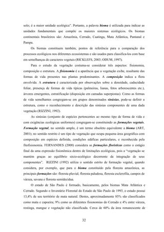 solo; é a maior unidade ecológica”. Portanto, a palavra bioma é utilizada para indicar as 
unidades fundamentais que compõe os maiores sistemas ecológicos. Os biomas 
continentais brasileiros são: Amazônia, Cerrado, Caatinga, Mata Atlântica, Pantanal e 
Pampa. 
Os biomas constituem também, pontos de referência para a comparação dos 
processos ecológicos nos diferentes ecossistemas e são usados para classifica-los com base 
em semelhanças de caracteres vegetais (RICKLEFS, 2003; ODUM, 1997). 
Para o estudo da vegetação costuma-se considerar três aspectos: fisionomia, 
composição e estrutura. A fisionomia é a aparência que a vegetação exibe, resultante das 
formas de vida presentes nas plantas predominantes. A composição indica a flora 
envolvida. A estrutura é caracterizada por observações sobre a densidade, caducidade 
foliar, presença de formas de vida típicas (palmeiras, lianas, fetos arborescentes etc.), 
árvores emergentes, estratificação (disposição em camadas superpostas). Como as formas 
de vida semelhantes congregam-se em grupos denominados sinúsias, pode-se definir a 
estrutura, como o reconhecimento e descrição das sinúsias componentes de uma dada 
vegetação (RIZZINI, 1992). 
As sinúsias (conjunto de espécies pertencentes ao mesmo tipo de forma de vida e 
com exigências ecológicas uniformes) congregam-se constituindo as formações vegetais. 
Formação vegetal, no sentido amplo, é um termo obsoleto equivalente a bioma (ART, 
2001); no sentido restrito é um tipo de vegetação que ocupa pequena área geográfica com 
composição em espécies definida, condições edáficas particulares, e reconhecida pela 
fitofisionomia. FERNANDES (2000) considera as formações florísticas como o estágio 
final da uma expressão fisionômica dentro de limitações ecológicas, pois a “vegetação se 
mantém graças ao equilíbrio sócio-ecológico decorrente da integração de seus 
componentes”. RIZZINI (1992) utiliza o sentido estrito de formação vegetal, quando 
considera, por exemplo, que para o bioma constituído pela floresta amazônica, as 
principais formações são: floresta pluvial, floresta paludosa, floresta esclerofila, campos de 
várzea, savana e floresta semidecídua. 
O estado de São Paulo é formado, basicamente, pelos biomas Mata Atlântica e 
Cerrado. Segundo o Inventário Florestal do Estado de São Paulo de 1993, o estado possui 
13,4% de seu território de mata natural. Destes, aproximadamente 85% são classificados 
como mata e capoeira; 9% como as diferentes fisionomias do Cerrado e 4% entre várzea, 
restinga, mangue e vegetação não classificada. Cerca de 60% da área remanescente de 
32 
 