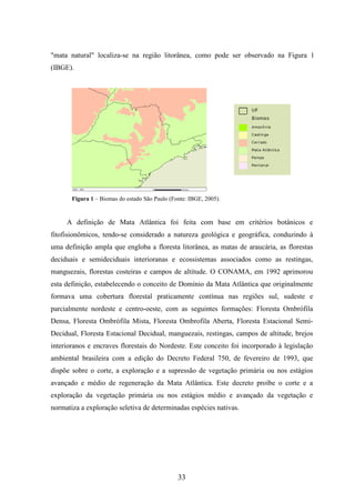 "mata natural" localiza-se na região litorânea, como pode ser observado na Figura 1 
(IBGE). 
Figura 1 – Biomas do estado São Paulo (Fonte: IBGE, 2005). 
A definição de Mata Atlântica foi feita com base em critérios botânicos e 
fitofisionômicos, tendo-se considerado a natureza geológica e geográfica, conduzindo à 
uma definição ampla que engloba a floresta litorânea, as matas de araucária, as florestas 
deciduais e semideciduais interioranas e ecossistemas associados como as restingas, 
manguezais, florestas costeiras e campos de altitude. O CONAMA, em 1992 aprimorou 
esta definição, estabelecendo o conceito de Domínio da Mata Atlântica que originalmente 
formava uma cobertura florestal praticamente contínua nas regiões sul, sudeste e 
parcialmente nordeste e centro-oeste, com as seguintes formações: Floresta Ombrófila 
Densa, Floresta Ombrófila Mista, Floresta Ombrofila Aberta, Floresta Estacional Semi- 
Decidual, Floresta Estacional Decidual, manguezais, restingas, campos de altitude, brejos 
interioranos e encraves florestais do Nordeste. Este conceito foi incorporado à legislação 
ambiental brasileira com a edição do Decreto Federal 750, de fevereiro de 1993, que 
dispõe sobre o corte, a exploração e a supressão de vegetação primária ou nos estágios 
avançado e médio de regeneração da Mata Atlântica. Este decreto proíbe o corte e a 
exploração da vegetação primária ou nos estágios médio e avançado da vegetação e 
normatiza a exploração seletiva de determinadas espécies nativas. 
33 
 