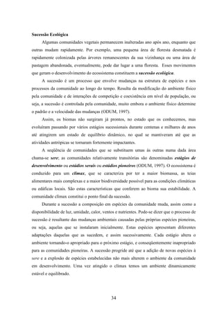 34 
Sucessão Ecológica 
Algumas comunidades vegetais permanecem inalteradas ano após ano, enquanto que 
outras mudam rapidamente. Por exemplo, uma pequena área de floresta desmatada é 
rapidamente colonizada pelas árvores remanescentes da sua vizinhança ou uma área de 
pastagem abandonada, eventualmente, pode dar lugar a uma floresta. Esses movimentos 
que geram o desenvolvimento do ecossistema constituem a sucessão ecológica. 
A sucessão é um processo que envolve mudanças na estrutura de espécies e nos 
processos da comunidade ao longo do tempo. Resulta da modificação do ambiente físico 
pela comunidade e de interações de competição e coexistência em nível de população, ou 
seja, a sucessão é controlada pela comunidade, muito embora o ambiente físico determine 
o padrão e a velocidade das mudanças (ODUM, 1997). 
Assim, os biomas não surgiram já prontos, no estado que os conhecemos, mas 
evoluíram passando por vários estágios sucessionais durante centenas e milhares de anos 
até atingirem um estado de equilíbrio dinâmico, no qual se mantiveram até que as 
atividades antrópicas se tornaram fortemente impactantes. 
A seqüência de comunidades que se substituem umas às outras numa dada área 
chama-se sere; as comunidades relativamente transitórias são denominadas estágios de 
desenvolvimento ou estádios serais ou estádios pioneiros (ODUM, 1997). O ecossistema é 
conduzido para um clímax, que se caracteriza por ter a maior biomassa, as teias 
alimentares mais complexas e a maior biodiversidade possível para as condições climáticas 
ou edáficas locais. São estas características que conferem ao bioma sua estabilidade. A 
comunidade clímax constitui o ponto final da sucessão. 
Durante a sucessão a composição em espécies da comunidade muda, assim como a 
disponibilidade de luz, umidade, calor, ventos e nutrientes. Pode-se dizer que o processo de 
sucessão é resultante das mudanças ambientais causadas pelas próprias espécies pioneiras, 
ou seja, aquelas que se instalaram inicialmente. Estas espécies apresentam diferentes 
adaptações daquelas que as sucedem, e assim sucessivamente. Cada estágio altera o 
ambiente tornando-o apropriado para o próximo estágio, e conseqüentemente inapropriado 
para as comunidades pioneiras. A sucessão progride até que a adição de novas espécies à 
sere e a explosão de espécies estabelecidas não mais alterem o ambiente da comunidade 
em desenvolvimento. Uma vez atingido o clímax temos um ambiente dinamicamente 
estável e equilibrado. 
 