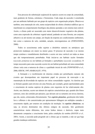 Este processo de substituição seqüencial de espécies ocorre no corpo da comunidade, 
num gradiente de formas, estruturas e fisionomias. Cada etapa da sucessão é constituída 
por um ambiente habitado por um grupo de espécies com organização própria. Observa-se 
também, uma maturação do solo, numa reciprocidade de efeitos climático-edáficos que se 
manifestam no comportamento fenológico das plantas ajustadas a um sistema mais estável. 
Assim, o clímax pode ser associado com maior desenvolvimento vegetativo das plantas, 
como uma expressão da cobertura vegetal natural, podendo ser uma floresta, um conjunto 
arbustivo ou até mesmo um campo, em função da resposta aos condicionantes ambientais, 
tais como a natureza do solo, umidade, aeração, microrganismos etc (FERNANDES, 
2000). 
Todos os ecossistemas estão sujeitos a distúrbios naturais ou antrópicos que 
promovem mudanças em maior ou menor graus. O processo de sucessão é ao mesmo 
tempo contínuo e mundialmente distribuído e ocorre em taxa variável em todas as áreas 
que são temporariamente perturbadas. Pode iniciar-se em habitats recém formados 
(sucessão primária) ou em habitats já formados e perturbados (sucessão secundária). O 
tempo necessário para uma sucessão ocorrer de um habitat perturbado até uma comunidade 
clímax varia com a natureza do clima e a qualidade inicial do solo (TOWNSEND et al., 
2006; ODUM, 1997; MARGALEF, 1974). 
A formação e o recobrimento de clareiras criadas por perturbações naturais são 
eventos que desempenham um importante papel no processo de renovação e na 
manutenção da diversidade de espécies em várias comunidades vegetais. As clareiras que 
se formam quando caem árvores em uma floresta, por exemplo, geram oportunidades para 
o crescimento de muitas espécies de plantas com requisitos de luz relativamente alto. 
Assim, nas clareiras, ocorre um número de espécies características que, quando têm frutos 
carnosos, estes são comidos por pássaros, que deixam cair as sementes em novas clareiras, 
que são, assim, colonizadas eficientemente. Tais espécies pioneiras, geralmente têm lenho 
leve e efêmero e são caracterizadas por apresentarem folhagem em múltiplas camadas e 
crescimento rápido, por estarem em condições de insolação. As espécies climácicas, ou 
seja, as árvores dominantes dos últimos estágios da sucessão, têm geralmente 
características muito diferentes, tais como lenhos densos e duráveis, copas mais 
densamente compactas e crescimento lento, pelas condições de sombra (HAVEN et al., 
2001). Assim, a sucessão pode progredir até o clímax que se mantém, a não ser que haja 
grandes mudanças ambientais. 
35 
 
