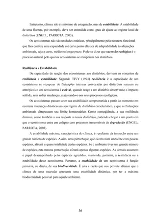 Entretanto, clímax não é sinônimo de estagnação, mas de estabilidade. A estabilidade 
de uma floresta, por exemplo, deve ser entendida como grau de ajuste ao regime local de 
distúrbios (ENGEL; PARROTA, 2003). 
Os ecossistemas não são unidades estáticas, principalmente pela natureza funcional 
que lhes confere uma capacidade até certo ponto elástica de adaptabilidade às alterações 
ambientais, seja a curto, médio ou longo prazo. Pode-se dizer que sucessão ecológica é o 
processo natural pelo qual os ecossistemas se recuperam dos distúrbios. 
36 
Resiliência e Estabilidade 
Da capacidade de reação dos ecossistemas aos distúrbios, derivam os conceitos de 
resiliência e estabilidade. Segundo TIVY (1993) resiliência é a capacidade de um 
ecossistema se recuperar de flutuações internas provocadas por distúrbios naturais ou 
antrópicos e um ecossistema é estável, quando reage a um distúrbio absorvendo o impacto 
sofrido, sem sofrer mudanças, e ajustando-o aos seus processos ecológicos. 
Os ecossistemas passam a ter sua estabilidade comprometida a partir do momento em 
ocorrem mudanças drásticas no seu regime de distúrbios característico, e que as flutuações 
ambientais ultrapassam seu limite homeostático. Como conseqüência, a sua resiliência 
diminui, como também a sua resposta a novos distúrbios, podendo chegar a um ponto em 
que o ecossistema entra em colapso com processos irreversíveis de degradação (ENGEL; 
PARROTA, 2003). 
A estabilidade máxima, característica do clímax, é resultante da interação entre um 
grande número de espécies. Assim, uma perturbação que ocorra num ambiente com poucas 
espécies, afetará a quase totalidade destas espécies. Se o ambiente tiver um grande número 
de espécies, esta mesma perturbação afetará apenas algumas espécies. As demais assumem 
o papel desempenhado pelas espécies agredidas, mantendo, portanto, a resiliência ou a 
estabilidade deste ecossistema. Portanto, a estabilidade de um ecossistema é função 
primária, ou direta, de sua biodiversidade. É esta a razão que nos permite afirmar que o 
clímax de uma sucessão apresenta uma estabilidade dinâmica, por ter a máxima 
biodiversidade possível para aquele ambiente. 
 