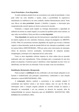 37 
Áreas Perturbadas e Áreas Degradadas 
As ações antrópicas podem levar um ecossistema a um estado de perturbação. A área 
pode sofrer um certo distúrbio e manter, ainda, a possibilidade de regenerar-se 
naturalmente ou estabilizar-se em outra condição, também dinamicamente estável. Neste 
caso fala-se em área perturbada. Quando o distúrbio é pequeno, a intervenção para 
recuperação pode consistir apenas em iniciar o processo de sucessão. 
Entretanto, o impacto pode impedir ou restringir drasticamente a capacidade do 
ambiente de retornar ao estado original, ou ao ponto de equilíbrio pelos meios naturais, ou 
seja, reduz sua resiliência. Neste caso fala-se em área degradada. 
Áreas degradadas são aquelas que não mais possuem a capacidade de repor as perdas 
de matéria orgânica do solo, nutrientes, biomassa, estoque de propágulos etc (BROWN; 
LUGO, 1994). Os ecossistemas terrestres degradados são aqueles que tiveram a cobertura 
vegetal e a fauna destruídas, perda da camada fértil do solo, alteração na qualidade e vazão 
do sistema hídrico (MINTER/IBAMA, 1990) por ações como intervenções de mineração, 
efeitos de processos erosivos acentuados, movimentação de máquinas pesadas, 
terraplanagem, construção civil e deposição de lixo, entre outras. 
Como as áreas degradadas sofreram impactos de várias ordens deve-se proceder 
analisando cada caso separadamente. Várias estratégias para a recuperação de uma área 
podem ser propostas. O primeiro passo é identificar o fator degradante da área. Uma vez 
identificado, esse fator deve ser eliminado. E deve-se ainda, evitar sua reincidência. 
Reabilitação, Restauração e Recuperação 
Pode-se propor a reabilitação da área, atribuindo a ela uma função adequada ao uso 
humano e restabelecendo suas principais características, conduzindo-a a uma situação 
alternativa e estável (MINTER/IBAMA, 1990). 
A restauração objetiva conduzir o ecossistema à sua condição original. É 
considerada uma hipótese remota e até mesmo utópica, uma vez que há falta de 
informações sobre a situação original, podendo ter ocorrido extinção de espécies e 
alterações na comunidade e em sua estrutura no decorrer da sucessão, além da 
indisponibilidade de recursos financeiros para tal (BARBOSA; MANTOVANI, 2000; 
RODRIGUES; GANDOLFI, 2001). 
 