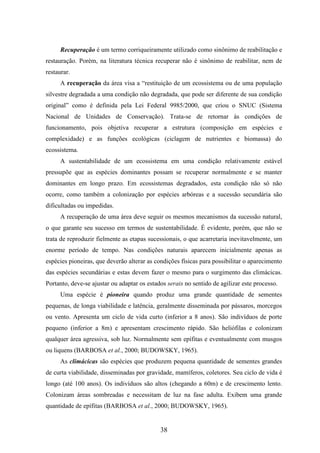 Recuperação é um termo corriqueiramente utilizado como sinônimo de reabilitação e 
restauração. Porém, na literatura técnica recuperar não é sinônimo de reabilitar, nem de 
restaurar. 
A recuperação da área visa a “restituição de um ecossistema ou de uma população 
silvestre degradada a uma condição não degradada, que pode ser diferente de sua condição 
original” como é definida pela Lei Federal 9985/2000, que criou o SNUC (Sistema 
Nacional de Unidades de Conservação). Trata-se de retornar às condições de 
funcionamento, pois objetiva recuperar a estrutura (composição em espécies e 
complexidade) e as funções ecológicas (ciclagem de nutrientes e biomassa) do 
ecossistema. 
A sustentabilidade de um ecossistema em uma condição relativamente estável 
pressupõe que as espécies dominantes possam se recuperar normalmente e se manter 
dominantes em longo prazo. Em ecossistemas degradados, esta condição não só não 
ocorre, como também a colonização por espécies arbóreas e a sucessão secundária são 
dificultadas ou impedidas. 
A recuperação de uma área deve seguir os mesmos mecanismos da sucessão natural, 
o que garante seu sucesso em termos de sustentabilidade. É evidente, porém, que não se 
trata de reproduzir fielmente as etapas sucessionais, o que acarretaria inevitavelmente, um 
enorme período de tempo. Nas condições naturais aparecem inicialmente apenas as 
espécies pioneiras, que deverão alterar as condições físicas para possibilitar o aparecimento 
das espécies secundárias e estas devem fazer o mesmo para o surgimento das climácicas. 
Portanto, deve-se ajustar ou adaptar os estados serais no sentido de agilizar este processo. 
Uma espécie é pioneira quando produz uma grande quantidade de sementes 
pequenas, de longa viabilidade e latência, geralmente disseminada por pássaros, morcegos 
ou vento. Apresenta um ciclo de vida curto (inferior a 8 anos). São indivíduos de porte 
pequeno (inferior a 8m) e apresentam crescimento rápido. São heliófilas e colonizam 
qualquer área agressiva, sob luz. Normalmente sem epífitas e eventualmente com musgos 
ou liquens (BARBOSA et al., 2000; BUDOWSKY, 1965). 
As climácicas são espécies que produzem pequena quantidade de sementes grandes 
de curta viabilidade, disseminadas por gravidade, mamíferos, coletores. Seu ciclo de vida é 
longo (até 100 anos). Os indivíduos são altos (chegando a 60m) e de crescimento lento. 
Colonizam áreas sombreadas e necessitam de luz na fase adulta. Exibem uma grande 
quantidade de epífitas (BARBOSA et al., 2000; BUDOWSKY, 1965). 
38 
 