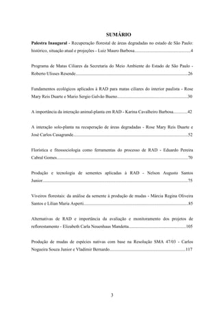 SUMÁRIO 
Palestra Inaugural - Recuperação florestal de áreas degradadas no estado de São Paulo: 
histórico, situação atual e projeções - Luiz Mauro Barbosa...................................................4 
Programa de Matas Ciliares da Secretaria do Meio Ambiente do Estado de São Paulo - 
Roberto Ulisses Resende......................................................................................................26 
Fundamentos ecológicos aplicados à RAD para matas ciliares do interior paulista - Rose 
Mary Reis Duarte e Mario Sergio Galvão Bueno................................................................30 
A importância da interação animal-planta em RAD - Karina Cavalheiro Barbosa.............42 
A interação solo-planta na recuperação de áreas degradadas - Rose Mary Reis Duarte e 
José Carlos Casagrande........................................................................................................52 
Florística e fitossociologia como ferramentas do processo de RAD - Eduardo Pereira 
Cabral Gomes.......................................................................................................................70 
Produção e tecnologia de sementes aplicadas à RAD - Nelson Augusto Santos 
Junior....................................................................................................................................75 
Viveiros florestais: da análise da semente à produção de mudas - Márcia Regina Oliveira 
Santos e Lílian Maria Asperti...............................................................................................85 
Alternativas de RAD e importância da avaliação e monitoramento dos projetos de 
reflorestamento - Elizabeth Carla Neuenhaus Mandetta....................................................105 
Produção de mudas de espécies nativas com base na Resolução SMA 47/03 - Carlos 
Nogueira Souza Junior e Vladimir Bernardo.....................................................................117 
3 
 