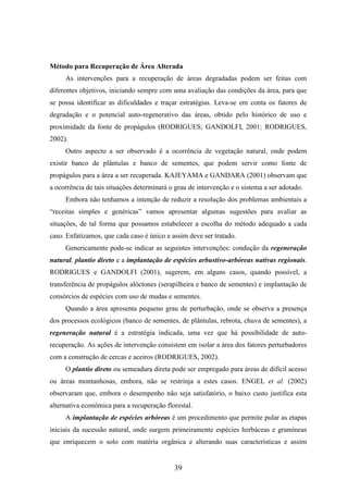 Método para Recuperação de Área Alterada 
As intervenções para a recuperação de áreas degradadas podem ser feitas com 
diferentes objetivos, iniciando sempre com uma avaliação das condições da área, para que 
se possa identificar as dificuldades e traçar estratégias. Leva-se em conta os fatores de 
degradação e o potencial auto-regenerativo das áreas, obtido pelo histórico de uso e 
proximidade da fonte de propágulos (RODRIGUES; GANDOLFI, 2001; RODRIGUES, 
2002). 
Outro aspecto a ser observado é a ocorrência de vegetação natural, onde podem 
existir banco de plântulas e banco de sementes, que podem servir como fonte de 
propágulos para a área a ser recuperada. KAJEYAMA e GANDARA (2001) observam que 
a ocorrência de tais situações determinará o grau de intervenção e o sistema a ser adotado. 
Embora não tenhamos a intenção de reduzir a resolução dos problemas ambientais a 
“receitas simples e genéricas” vamos apresentar algumas sugestões para avaliar as 
situações, de tal forma que possamos estabelecer a escolha do método adequado a cada 
caso. Enfatizamos, que cada caso é único e assim deve ser tratado. 
Genericamente pode-se indicar as seguintes intervenções: condução da regeneração 
natural, plantio direto e a implantação de espécies arbustivo-arbóreas nativas regionais. 
RODRIGUES e GANDOLFI (2001), sugerem, em alguns casos, quando possível, a 
transferência de propágulos alóctones (serapilheira e banco de sementes) e implantação de 
consórcios de espécies com uso de mudas e sementes. 
Quando a área apresenta pequeno grau de perturbação, onde se observa a presença 
dos processos ecológicos (banco de sementes, de plântulas, rebrota, chuva de sementes), a 
regeneração natural é a estratégia indicada, uma vez que há possibilidade de auto-recuperação. 
As ações de intervenção consistem em isolar a área dos fatores perturbadores 
com a construção de cercas e aceiros (RODRIGUES, 2002). 
O plantio direto ou semeadura direta pode ser empregado para áreas de difícil acesso 
ou áreas montanhosas, embora, não se restrinja a estes casos. ENGEL et al. (2002) 
observaram que, embora o desempenho não seja satisfatório, o baixo custo justifica esta 
alternativa econômica para a recuperação florestal. 
A implantação de espécies arbóreas é um procedimento que permite pular as etapas 
iniciais da sucessão natural, onde surgem primeiramente espécies herbáceas e gramíneas 
que enriquecem o solo com matéria orgânica e alterando suas características e assim 
39 
 