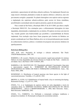 permitindo o aparecimento de indivíduos arbustivo-arbóreos. Na implantação florestal esta 
etapa inicial é eliminada, plantando-se mudas de espécies arbóreas e arbustivas, num solo 
previamente corrigido e preparado. No plantio heterogêneo com espécies nativas regionais 
a implantação dos espécimes arbustivo-arbóreos pode ocorrer de forma simultânea, 
possibilitando a acomodação tanto de espécies pioneiras, quanto de não-pioneiras. 
Para o estado de São Paulo, a Resolução SMA 47 de 26/11/2003, que altera e amplia 
a Resolução SMA21/01, fixa orientações para o reflorestamento heterogêneo de áreas 
degradadas, determinando a implantação de, no mínimo, 80 espécies em áreas com mais de 
1ha, visando garantir uma biodiversidade que possibilite a sustentabilidade da floresta 
implantada. Esta resolução cujas bases foram propostas pelo Instituto de Botânica em 
projeto coordenado por Luiz Mauro Barbosa, deve ser revista periodicamente para inserção 
de conhecimentos (teóricos, práticos e resultantes de pesquisa) num processo dinâmico de 
aperfeiçoamento. 
Referência Bibliográfica 
ART, H.W. (ed.). Dicionário de ecologia e ciências ambientais. São Paulo: 
UNESP/Melhoramentos. 2001. 583. 
BARBOSA, L.M. (coord.). Modelos de repovoamento vegetal para proteção de sistemas 
hídricos em áreas degradadas dos diversos biomas no Estado de São Paulo – relatório de 
atividades: fase I, São Paulo: CINP: FAPESP, 2001. 
BARBOSA, L.M.; MANTOVANI, VW. Degradação ambiental: Conceituação e base para 
o repovoamento vegetal. In: WORKSHOP DE RECUPERAÇÃO DEÁREAS 
DEGRADADAS DA SERRA DO MAR E FORMAÇÕES LITORÂNEAS. Anais... São 
Paulo: SMA, 2000. 
BUDOWSKY, G. Distribution of tropical american rain forest species in the light of 
sucessional processes. Turrialba, v.15. p.40-42. 1965. 
BROWN, S.; LUGO, A.E. Rehabilitation of tropical lands: a key to susteining developing. 
Restoration Ecology, v.2, p.97-111, 1994. 
ENGEL, V.L. et al. Implantação de espécies nativas em solos degradados a través de 
semeadura direta. In: SIMPÓSIO NACIONAL SOBRE RECUPERAÇÃO DE ÁREAS 
DEGRADADAS – ÁGUA E BIODIVERSIDADE, 5., 2002, Belo Horizonte. Anais... 
Belo Horizonte: SOBRADE, 2002. 
ENGEL, V.L.; PARROTA, J.A. Definindo a restauração ecológica: tendências e 
perspectivas mundiais. In: Restauração ecológica de ecossistemas naturais. 
40 
 