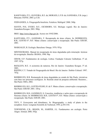 KAGEYAMA, P.Y.; OLIVEIRA, R.E. de; MORAES, L.F.D. de; GANDARA, F.B. (orgs.) 
Botucatu: FEPAF, 2003. p.3-26. 
FERNANDES, A. Fitogeografia brasileira. Fortaleza: Multigraf. 2000. 340p. 
HAVEN, P.H.; EVERT, R.F.; EICHHORN, S.E. Biologia vegetal. Rio de Janeiro: 
Guanabara Koogan. 2001. 906p. 
IBGE. http://www.ibge.gov.br. Acesso em 19/02/2006. 
KAJEYAMA, P.Y.; GANDARA, F. Recuperação de áreas ciliares. In: RODRIGUES, 
R.R.; LEITÃO Fº, H.F. Matas ciliares: conservação e recuperação. São Paulo: EDUSP, 
2001. 
MARGALEF, R. Ecologia. Barcelona: Omega. 1974. 951p. 
MINTER/IBAMA. Manual de recuperação de áreas degradadas pela mineração: técnicas 
de revegetação. Brasília: IBAMA, 1990. 96p. 
ODUM, E.P. Fundamentos de ecologia. Lisboa: Fundação Calouste Gulberkian. 5ª ed. 
1997. 927p. 
RICKLEFS, R.E. A economia da natureza. Rio de Janeiro: Guanabara Koogan. 5ª ed. 
2003. 
RIZZINI, C.T. Tratado de Fitogeografia do Brasil. Rio de Janeiro: Âmbito Cultural. 1997. 
747p. 
RODRIGUES, R.R. Restauração de áreas degradadas no estado de São Paulo: iniciativas 
com base nos processos ecológicos. In: Reunião anual de pesquisa ambiental. Resumos... 
São Paulo: SMA, 2002. 
RODRIGUES, R.E.; LEITÃO-FILHO, H. de F. Matas ciliares: conservação e recuperação. 
São Paulo: EDUSP, 2001. 320 p. 
RODRIGUES, R.R.; GANDOLFI, S. Conceitos, tendências e ações para a recuperação de 
florestas ciliares. In: RODRIGUES, R.R.; LEITÃO Fº, H.F. Matas ciliares: conservação e 
recuperação. São Paulo: EDUSP, 2001. 
TIVY, F. Ecossystem and disturbance. In: Biogeography: a study of plants in the 
ecosphere. Essex: Longman Scientific & Technical, 1993. p.293-310. 
TOWNSEND, C.R.; BEGON, M.; HARPER, J.L. Fundamentos em ecologia. Porto 
Alegre: Artmed. 2006. 592p. 
41 
 