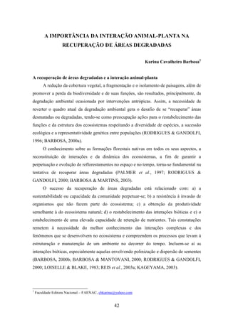 A IMPORTÂNCIA DA INTERAÇÃO ANIMAL-PLANTA NA 
RECUPERAÇÃO DE ÁREAS DEGRADADAS 
42 
Karina Cavalheiro Barbosa1 
A recuperação de áreas degradadas e a interação animal-planta 
A redução da cobertura vegetal, a fragmentação e o isolamento de paisagens, além de 
promover a perda da biodiversidade e de suas funções, são resultados, principalmente, da 
degradação ambiental ocasionada por intervenções antrópicas. Assim, a necessidade de 
reverter o quadro atual da degradação ambiental gera o desafio de se “recuperar” áreas 
desmatadas ou degradadas, tendo-se como preocupação ações para o restabelecimento das 
funções e da estrutura dos ecossistemas respeitando a diversidade de espécies, a sucessão 
ecológica e a representatividade genética entre populações (RODRIGUES & GANDOLFI, 
1996; BARBOSA, 2000a). 
O conhecimento sobre as formações florestais nativas em todos os seus aspectos, a 
reconstituição de interações e da dinâmica dos ecossistemas, a fim de garantir a 
perpetuação e evolução de reflorestamentos no espaço e no tempo, torna-se fundamental na 
tentativa de recuperar áreas degradadas (PALMER et al., 1997; RODRIGUES & 
GANDOLFI, 2000; BARBOSA & MARTINS, 2003). 
O sucesso da recuperação de áreas degradadas está relacionado com: a) a 
sustentabilidade ou capacidade da comunidade perpetuar-se; b) a resistência à invasão de 
organismos que não fazem parte do ecossistema; c) a obtenção da produtividade 
semelhante à do ecossistema natural; d) o restabelecimento das interações bióticas e e) o 
estabelecimento de uma elevada capacidade de retenção de nutrientes. Tais constatações 
remetem à necessidade do melhor conhecimento das interações complexas e dos 
fenômenos que se desenvolvem no ecossistema e compreendem os processos que levam à 
estruturação e manutenção de um ambiente no decorrer do tempo. Incluem-se aí as 
interações bióticas, especialmente aquelas envolvendo polinização e dispersão de sementes 
(BARBOSA, 2000b; BARBOSA & MANTOVANI, 2000; RODRIGUES & GANDOLFI, 
2000; LOISELLE & BLAKE, 1983; REIS et al., 2003a; KAGEYAMA, 2003). 
1 Faculdade Editora Nacional – FAENAC, cbkarina@yahoo.com 
 