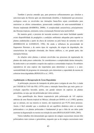 Também é preciso entender que, para promover reflorestamentos que simulem a 
auto-renovação da floresta após um determinado distúrbio, é fundamental que processos 
ecológicos como os envolvidos nas interações fauna-flora sejam considerados para 
maximizar os efeitos restauradores, promovendo condições de auto-sustentabilidade à 
floresta implantada (BARBOSA, 2000b). A complexidade característica, principalmente 
das florestas tropicais, entretanto, torna a restauração florestal uma tarefa difícil. 
De maneira geral, o processo de sucessão acontece com maior facilidade quando 
existe disponibilidade de propágulos e condições ambientais adequadas para suportar as 
plantas estabelecidas a partir da chuva de sementes ou pelo banco de sementes no solo 
(RODRIGUES & GANDOLFI, 1996). Há ainda a influência da proximidade de 
fragmentos florestais e de outros tipos de vegetação, da origem da degradação, das 
características da vegetação eliminada, dos fatores edáficos, e, em grande parte, das 
interações bióticas. 
As relações entre plantas e animais envolvidas nos processos de regeneração de 
plantas são ainda pouco conhecidas. Se considerarmos a complexidade destas interações, 
há ainda muito a ser estudado a respeito das espécies e comunidades tropicais. Os atributos 
reprodutivos de uma espécie são importantes para determinar o sucesso e a auto-sustentabilidade 
de programas de restauração, pois demostram a capacidade da mesma de 
colonizar áreas degradadas (ROSALES et al., 1997). 
A polinização e a Recuperação de Áreas Degradadas 
A polinização, processo de transporte de pólen para o estigma de uma flor, é citada 
por FAEGRI & VAN der PIJL (1979) como a interação fauna-flora que mais gerou co-evolução 
específica havendo, porém, um grande número de espécies de plantas 
generalistas, ou seja, que são polinizadas por vários animais. 
Uma quantificação dos fatores responsáveis pela polinização de 143 espécies 
arbóreas de uma floresta tropical no México, efetuada por BAWA et al. (1985), apontou 
que os animais, em sua maioria os insetos, são responsáveis por 97,5% deste processo. 
Assim, é fácil entender que a existência de um equilíbrio dinâmico entre os animais 
polinizadores e as plantas polinizadas é fundamental já que a falta de um deles pode 
acarretar na degeneração ou mesmo na extinção do outro (REIS & KAGEYAMA, 2003). 
Vários trabalhos têm demonstrado que espécies de estágios sucessionais iniciais têm 
polinizadores mais comuns e generalistas, enquanto que as de estágios sucessionais mais 
43 
 