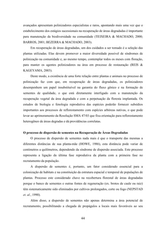 avançados apresentam polinizadores especialistas e raros, apontando mais uma vez que o 
estabelecimento dos estágios sucessionais na recuperação de áreas degradadas é importante 
para manutenção da biodiversidade na comunidade (TEIXEIRA & MACHADO, 2000; 
BARROS, 2001; BEZERRA & MACHADO, 2003). 
Em recuperação de áreas degradadas, um dos cuidados a ser tomado é a seleção das 
plantas utilizadas. Elas devem promover a maior diversidade possível de síndromes de 
polinização na comunidade e, ao mesmo tempo, contemplar todos os meses com floração, 
para manter os agentes polinizadores na área em processo de restauração (REIS & 
KAGEYAMA, 2003). 
Deste modo, a existência de uma forte relação entre plantas e animais no processo de 
polinização faz com que, em recuperação de áreas degradadas, os polinizadores 
desempenhem um papel insubstituível na garantia do fluxo gênico e na formação de 
sementes de qualidade, o que está diretamente interligado com a manutenção da 
recuperação vegetal da área degradada e com a perpetuação da floresta implantada. Os 
estudos de biologia e fenologia reprodutiva das espécies poderão fornecer subsídios 
importantes aos processos de reflorestamento com espécies arbóreas nativas, o que pode 
levar ao aprimoramento da Resolução SMA 47/03 que fixa orientação para reflorestamento 
heterogêneo de áreas degradas e dá providências correlatas. 
O processo de dispersão de sementes na Recuperação de Áreas Degradadas 
O processo de dispersão de sementes nada mais é que o transporte das mesmas a 
diferentes distâncias de sua planta-mãe (HOWE, 1986), esta distância pode variar de 
centímetros a quilômetros, dependendo da síndrome de dispersão associada. Este processo 
representa a ligação da última fase reprodutiva da planta com a primeira fase no 
recrutamento da população. 
A dispersão de sementes é, portanto, um fator considerado essencial para a 
colonização de habitats e na constituição da estrutura espacial e temporal de populações de 
plantas. Processo este considerado chave na recobertura florestal de áreas degradadas 
porque o banco de sementes e outras fontes de regeneração (ex. brotos de caule ou raiz) 
têm sistematicamente sido eliminados por cultivos prolongados, corte ou fogo (NEPSTAD 
et. al., 1990). 
Além disso, a dispersão de sementes não apenas determina a área potencial de 
recrutamento, possibilitando a chegada de propágulos a locais mais favoráveis ao seu 
44 
 