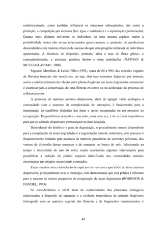 estabelecimento, como também influencia os processos subseqüentes, tais como a 
predação, a competição por recursos (luz, água e nutrientes) e a reprodução (polinização). 
Quanto mais distante estiverem os indivíduos de uma mesma espécie, maior a 
probabilidade destes não serem relacionados geneticamente e, portanto, de produzirem 
descendentes com maiores chances de sucesso do que uma progênie derivada de indivíduos 
aparentados. A distância de dispersão, portanto, afeta a taxa de fluxo gênico, e 
conseqüentemente, a estrutura genética dentro e entre populações (NATHAN & 
MULLER-LANDAU, 2000). 
Segundo Morellato & Leitão Filho (1992), cerca de 60 a 90% das espécies vegetais 
de florestas tropicais são zoocóricas, ou seja, têm suas sementes dispersas por animais, 
assim o estabelecimento da relação entre planta-frugívoro em áreas degradadas certamente 
é essencial para a conservação de uma floresta existente ou na aceleração do processo de 
reflorestamento. 
A presença de espécies animais dispersoras, além de agregar valor ecológico à 
comunidade com o aumento da complexidade de interações, é fundamental para a 
manutenção do equilíbrio dinâmico das áreas a serem recuperadas ou em processo de 
recuperação. Disponibilizar sementes o ano todo, mais uma vez, é de extrema importância 
para que os animais dispersores permaneçam na área desejada. 
Dependendo do histórico e grau de degradação, o procedimento menos dispendioso 
para a recuperação de áreas degradadas é a regeneração natural; entretanto, este processo é 
freqüentemente limitado pela ausência de matrizes produtoras de sementes próximas, dos 
vetores de dispersão destas sementes e de sementes no banco do solo (relacionado ao 
tempo e intensidade do uso do solo), sendo necessárias algumas intervenções para 
possibilitar a indução do padrão espacial identificado nas comunidades naturais 
encontradas em estágios sucessionais avançados. 
Experimentos com a introdução de espécies nativas com capacidade de atrair animais 
dispersores, principalmente aves e morcegos, têm demonstrado que esta prática é eficiente 
para o sucesso de muitos programas de recuperação de áreas degradadas (ROBINSON & 
HANDEL, 1993). 
Se considerarmos o nível atual de conhecimento dos processos ecológicos 
relacionados à dispersão de sementes e a evidente importância de animais frugívoros 
interagindo com as espécies vegetais das florestas e de fragmentos remanescentes, é 
45 
 