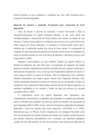possível entender as novas tendências e estratégias que vêm sendo discutidas para a 
recuperação de áreas degradadas. 
Dispersão de sementes e nucleação: ferramentas para recuperação de áreas 
degradadas 
Antes de discutir o processo de nucleação, é preciso desvincular a idéia de 
restauração/regeneração do sentido meramente aplicado, ou seja, como sendo uma 
atividade planejada e desenvolvida de forma artificial pelo homem em função de seus 
interesses. É preciso ainda conhecer as evidências deste processo em escala natural como 
reflexo apenas dos fatores ambientais. A ocorrência de clareiras pode ilustrar bem a 
dinâmica que é estabelecida quando este ocorre de forma natural. A recomposição da 
vegetação em áreas alteradas pela queda de árvores pode ocorrer através da emergência do 
banco de sementes presente no solo ou do banco de plântulas e indivíduos jovens no sub-bosque 
(SILVA, 2003). 
Diásporos recém-chegados ao novo ambiente, trazidos por agentes bióticos ou 
abióticos de dispersão, são outra fonte para a recomposição da vegetação. Um grande 
número de sementes é depositado nas clareiras em função dos novos espaços criados para o 
deslocamento de dispersores. Aves e morcegos são freqüentadores habituais de clareiras e 
outros espaços abertos no interior de florestas, além de freqüentarem outros ambientes 
alterados deslocando-se por amplos espaços abertos entre fragmentos florestais. Estes 
animais transportam diariamente centenas de sementes que são incorporadas ao banco de 
sementes do solo ou germinam. Muitas destas sementes provêm de espécies pioneiras e de 
ambientes semelhantes ao de clareiras e bordas de mata em processo de sucessão 
secundária (SILVA, 2003). 
O conhecimento acerca dos agentes dispersores mais importantes, seus 
comportamentos característicos, os ambientes que freqüentam e as plantas que dispersam, 
pode ser utilizado para manipular este processo natural em benefício da recuperação de 
áreas degradadas (SILVA 2003). Assim, é possível incrementar a deposição de propágulos 
deslocando a chuva de sementes para locais específicos. GUEVARA et al. (1986), 
demonstraram que, no México, árvores remanescentes em pastagens funcionam como 
focos de recrutamento de sementes dispersas por animais, pois, tornam-se pontos de pousio 
para animais frugívoros, principalmente aves e morcegos, que depositam propágulos 
vegetais sob elas. São, portanto, árvores que funcionam como núcleos para deposição de 
46 
 