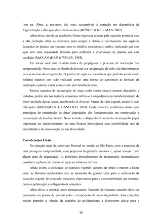 (por ex. 50m), e, portanto, são mais susceptíveis à extinção em decorrência da 
fragmentação e alteração dos remanescentes (HEWITT & KELLMAN, 2002). 
Além disso, devido às condições físicas rigorosas criadas pela sucessão primária e/ou 
a alta predação sobre as sementes, nem sempre é obtido o recrutamento das espécies 
desejadas de plantas que caracterizam os estádios sucessionais tardios, indicando que esta 
ação tem uma capacidade limitada para melhorar a diversidade de plantas sob esta 
condição (McCLANAHAN & WOLFE, 1983). 
Em locais onde não existem fontes de propágulos o processo de nucleação fica 
comprometido. Neste caso, o plantio de árvores e a recuperação de solos são determinantes 
para o sucesso da recuperação. O plantio de espécies zoocóricas que poderão servir como 
poleiros naturais tem sido realizado como uma forma de consorciar as técnicas de 
nucleação e plantio e tem se mostrado uma tendência atual. 
Muitos aspectos da restauração de áreas estão sendo exaustivamente discutidos e 
testados, porém um dos maiores consensos refere-se à importância do restabelecimento da 
biodiversidade dessas áreas, envolvendo as diversas formas de vida vegetal, animal e suas 
interações (RODRIGUES & GANDOLFI, 2003). Desta maneira, tendências atuais para 
estratégias de restauração de áreas degradadas são fundamentadas em conservação e 
manutenção da biodiversidade. Neste sentido, a dispersão de sementes desempenha papel 
importante no estabelecimento de uma floresta heterogênea com possibilidade real de 
estabilidade e de manutenção de boa diversidade. 
48 
Considerações Finais 
Na situação atual da cobertura florestal no estado de São Paulo, com a presença de 
uma paisagem comprometida, com pequenos fragmentos isolados e, quase sempre, com 
algum grau de degradação, os principais procedimentos de recuperação recomendados 
envolvem o plantio de mudas de espécies arbóreas nativas. 
Ainda assim, a utilização de espécies vegetais capazes de atrair e manter a fauna 
junto as florestas implantadas tem se mostrado de grande valia para a aceleração da 
sucessão vegetal, favorecendo processos importantes para a sustentabilidade das mesmas, 
como a polinização e a dispersão de sementes. 
Além disso, a conexão entre remanescentes florestais de pequeno tamanho deve ser 
priorizada em planos de conservação e recuperação de áreas degradadas. Tais conexões 
podem permitir o trânsito de espécies de polinizadores e dispersores chave para a 
 