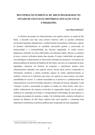 RECUPERAÇÃO FLORESTAL DE ÁREAS DEGRADADAS NO 
ESTADO DE SÃO PAULO: HISTÓRICO, SITUAÇÃO ATUAL 
E PROJEÇÕES 
4 
Luiz Mauro Barbosa1 
A eficiência de projetos de reflorestamentos com espécies nativas, no estado de São 
Paulo, é discutida com base num contexto histórico sobre as questões ambientais 
envolvendo legislação, planejamento e estabelecimento de parâmetros ambientais, capazes 
de produzir reflorestamentos de qualidade, procurando garantir a conservação da 
biodiversidade e a sustentabilidade das florestas implantadas. O estudo envolve 
diagnósticos efetuados em áreas reflorestadas com diferentes idades. Discute a ocorrência 
de erros e acertos verificados durante duas décadas. O artigo é subdividido em capítulos, 
com abordagens complementares às observações efetuadas nas pesquisas e nos projetos de 
políticas públicas do Instituto de Botânica de São Paulo, com foco na recuperação de áreas 
degradadas. Apresenta um histórico de pesquisas e experiências práticas sobre 
reflorestamentos induzidos com espécies nativas, discute bases teóricas comparadas às 
informações científicas e aponta resultados capazes de mudar significativamente os 
modelos e formas de se reflorestar estas áreas, em especial as matas ciliares, com maior 
possibilidade de sucesso. A evidente necessidade de se promover o estabelecimento dos 
reflorestamentos com alta diversidade específica e utilização de técnicas adequadas e cada 
“situação” revelam a necessidade de ampliar os estudos em várias frentes, entre elas o 
melhor conhecimento dos aspectos envolvidos na regeneração natural, uso de espécies 
endêmicas ou ameaçadas de extinção, o comportamento ecofisiológico de cada espécie e a 
tecnologia de produção de sementes e mudas. Um workshop sobre a temática realizado no 
Instituto de Botânica de São Paulo explorou bem estas questões e, certamente trará 
importantes contribuições às políticas públicas para recuperação de áreas degradadas. 
1 Instituto de Botânica de São Paulo, lmbecol@terra.com.br. 
 
