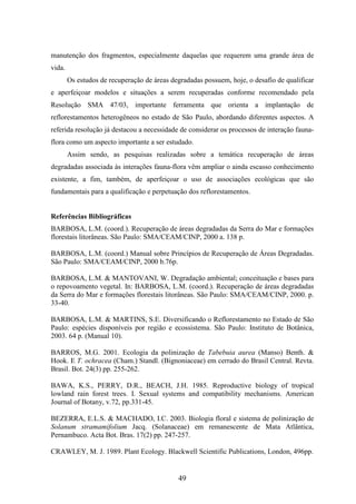 manutenção dos fragmentos, especialmente daquelas que requerem uma grande área de 
vida. 
Os estudos de recuperação de áreas degradadas possuem, hoje, o desafio de qualificar 
e aperfeiçoar modelos e situações a serem recuperadas conforme recomendado pela 
Resolução SMA 47/03, importante ferramenta que orienta a implantação de 
reflorestamentos heterogêneos no estado de São Paulo, abordando diferentes aspectos. A 
referida resolução já destacou a necessidade de considerar os processos de interação fauna-flora 
como um aspecto importante a ser estudado. 
Assim sendo, as pesquisas realizadas sobre a temática recuperação de áreas 
degradadas associada às interações fauna-flora vêm ampliar o ainda escasso conhecimento 
existente, a fim, também, de aperfeiçoar o uso de associações ecológicas que são 
fundamentais para a qualificação e perpetuação dos reflorestamentos. 
Referências Bibliográficas 
BARBOSA, L.M. (coord.). Recuperação de áreas degradadas da Serra do Mar e formações 
florestais litorâneas. São Paulo: SMA/CEAM/CINP, 2000 a. 138 p. 
BARBOSA, L.M. (coord.) Manual sobre Princípios de Recuperação de Áreas Degradadas. 
São Paulo: SMA/CEAM/CINP, 2000 b.76p. 
BARBOSA, L.M. & MANTOVANI, W. Degradação ambiental; conceituação e bases para 
o repovoamento vegetal. In: BARBOSA, L.M. (coord.). Recuperação de áreas degradadas 
da Serra do Mar e formações florestais litorâneas. São Paulo: SMA/CEAM/CINP, 2000. p. 
33-40. 
BARBOSA, L.M. & MARTINS, S.E. Diversificando o Reflorestamento no Estado de São 
Paulo: espécies disponíveis por região e ecossistema. São Paulo: Instituto de Botânica, 
2003. 64 p. (Manual 10). 
BARROS, M.G. 2001. Ecologia da polinização de Tabebuia aurea (Manso) Benth. & 
Hook. E T. ochracea (Cham.) Standl. (Bignoniaceae) em cerrado do Brasil Central. Revta. 
Brasil. Bot. 24(3) pp. 255-262. 
BAWA, K.S., PERRY, D.R., BEACH, J.H. 1985. Reproductive biology of tropical 
lowland rain forest trees. I. Sexual systems and compatibility mechanisms. American 
Journal of Botany, v.72, pp.331-45. 
BEZERRA, E.L.S. & MACHADO, I.C. 2003. Biologia floral e sistema de polinização de 
Solanum stramamifolium Jacq. (Solanaceae) em remanescente de Mata Atlântica, 
Pernambuco. Acta Bot. Bras. 17(2) pp. 247-257. 
CRAWLEY, M. J. 1989. Plant Ecology. Blackwell Scientific Publications, London, 496pp. 
49 
 