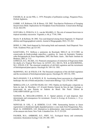 FAEGRI, K. & van der PIJL, L. 1979. Principles of pollination ecology. Pergamon Press, 
Oxford, Inglaterra. 
GABBE, A.P; Robinson, S.K & Brawn, J.D. 2002. Tree-Species Preferences of Foraging 
Insectivorous Birds: Implications for Floodplain Forest Restoration. Conservation Biology 
16 (2): 462-470. 
GUEVARA, S.; PURATA, S. E.; van der MAAREL, E. The role of remnant forest trees in 
tropical secondary succession. Vegetatio, n. 66, p. 77-84, 1986. 
Hewitt, N. & Kellman, M. 2002. Tree seed dispersal among forest fragments: II. Dispersal 
abilities and biogeographical controls. Journal of Biogeography 29(3): 351-363. 
HOWE, S. 1986. Seed dispersal by fruit-eating birds and mammals. Seed Dispersal. New 
York: Academic Press. pp.123-183. 
KAGEYAMA, P.Y. Reflexos e potenciais da Resolução SMA-21 de 21/11/2001 na 
conservação da biodiversidade específica e genética. In: Anais do Seminário Temático 
sobre Recuperação de Áreas Degradadas, 2003, São Paulo. Anais... São Paulo: Instituto de 
Botânica, 2003. p. 7-12. 
LOISELLE, B.A.; BLAKE, J.G. Potencial consequences of extinction of frugivorous birds 
for shurbs of a Tropical Wet Forest. In: LEVEY, D.J.; SILVA, W.R. & MACDONNEL, 
M.J.; STILES, E.W. The structural complexity of old field vegetation and the recruitment 
of bird-dispersed plant species. Oecologia 56: 109-116. 1983. 
McDONNEL, M.J. & STILES, E.W. The Structural complexity of the old field vegetation 
and the recruitment of bird-dispersed plant species. Oecologia 56: 109-116, 1993. 
McCLANAHAN, T. R. & WOLFE, R. W. Accelerating forest succession in a fragmented 
landscape: the role of birds and perches. Conservation Biology 7 (2): 279-288, 1993. 
MORELLATO, L.P., LEITÃO FILHO, H.F. 1992. Padrões de frutificação e dispersão na 
Serra do Japi. In: Morellato, L.P. (Coord) História Natural da Srra do Japi: Ecologia e 
preservação de uma floresta no Sudeste do Brasil. São Paulo: Editora da 
UNICAMP/FAPESP. pp.112-141. 
NATHAN, R.; MULLER-LANDAU, H. C. Spatial patterns of seed dispersal, their 
determinants and consequences for recrutment. Trends in Ecology & Evolution, v. 15, p. 
278-285, 2000. 
NEPSTAD, D. UHL, C. & SERRÃO, E.A.S. 1990. Surmounting barriers to forest 
regeneration in abandoned, highly degraded pastures: a case study from Paragominas, Para, 
Brazil. In: ANDERSON, A.B. Alternatives to deforestation: steps toward sustainable use 
of the amazon rain forest. New York: Columbia Univ. Pr. P. 215-229. 
PALMER, M.A.; AMBROSE, R.F.; POFF, N.L. Ecological theory and community 
restoration. Restoration Ecology 5 (4): 291-300. 1997. 
50 
 