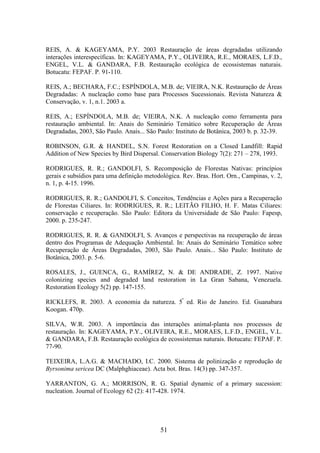 REIS, A. & KAGEYAMA, P.Y. 2003 Restauração de áreas degradadas utilizando 
interações interespecíficas. In: KAGEYAMA, P.Y., OLIVEIRA, R.E., MORAES, L.F.D., 
ENGEL, V.L. & GANDARA, F.B. Restauração ecológica de ecossistemas naturais. 
Botucatu: FEPAF. P. 91-110. 
REIS, A.; BECHARA, F.C.; ESPÍNDOLA, M.B. de; VIEIRA, N.K. Restauração de Áreas 
Degradadas: A nucleação como base para Processos Sucessionais. Revista Natureza & 
Conservação, v. 1, n.1. 2003 a. 
REIS, A.; ESPÍNDOLA, M.B. de; VIEIRA, N.K. A nucleação como ferramenta para 
restauração ambiental. In: Anais do Seminário Temático sobre Recuperação de Áreas 
Degradadas, 2003, São Paulo. Anais... São Paulo: Instituto de Botânica, 2003 b. p. 32-39. 
ROBINSON, G.R. & HANDEL, S.N. Forest Restoration on a Closed Landfill: Rapid 
Addition of New Species by Bird Dispersal. Conservation Biology 7(2): 271 – 278, 1993. 
RODRIGUES, R. R.; GANDOLFI, S. Recomposição de Florestas Nativas: princípios 
gerais e subsídios para uma definição metodológica. Rev. Bras. Hort. Orn., Campinas, v. 2, 
n. 1, p. 4-15. 1996. 
RODRIGUES, R. R.; GANDOLFI, S. Conceitos, Tendências e Ações para a Recuperação 
de Florestas Ciliares. In: RODRIGUES, R. R.; LEITÃO FILHO, H. F. Matas Ciliares: 
conservação e recuperação. São Paulo: Editora da Universidade de São Paulo: Fapesp, 
2000. p. 235-247. 
RODRIGUES, R. R. & GANDOLFI, S. Avanços e perspectivas na recuperação de áreas 
dentro dos Programas de Adequação Ambiental. In: Anais do Seminário Temático sobre 
Recuperação de Áreas Degradadas, 2003, São Paulo. Anais... São Paulo: Instituto de 
Botânica, 2003. p. 5-6. 
ROSALES, J., GUENCA, G., RAMÍREZ, N. & DE ANDRADE, Z. 1997. Native 
colonizing species and degraded land restoration in La Gran Sabana, Venezuela. 
Restoration Ecology 5(2) pp. 147-155. 
RICKLEFS, R. 2003. A economia da natureza. 5ª ed. Rio de Janeiro. Ed. Guanabara 
Koogan. 470p. 
SILVA, W.R. 2003. A importância das interações animal-planta nos processos de 
restauração. In: KAGEYAMA, P.Y., OLIVEIRA, R.E., MORAES, L.F.D., ENGEL, V.L. 
& GANDARA, F.B. Restauração ecológica de ecossistemas naturais. Botucatu: FEPAF. P. 
77-90. 
TEIXEIRA, L.A.G. & MACHADO, I.C. 2000. Sistema de polinização e reprodução de 
Byrsonima sericea DC (Malphghiaceae). Acta bot. Bras. 14(3) pp. 347-357. 
YARRANTON, G. A.; MORRISON, R. G. Spatial dynamic of a primary sucession: 
nucleation. Journal of Ecology 62 (2): 417-428. 1974. 
51 
 