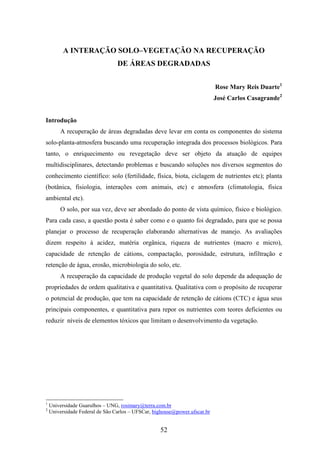 A INTERAÇÃO SOLO–VEGETAÇÃO NA RECUPERAÇÃO 
DE ÁREAS DEGRADADAS 
52 
Rose Mary Reis Duarte1 
José Carlos Casagrande2 
Introdução 
A recuperação de áreas degradadas deve levar em conta os componentes do sistema 
solo-planta-atmosfera buscando uma recuperação integrada dos processos biológicos. Para 
tanto, o enriquecimento ou revegetação deve ser objeto da atuação de equipes 
multidisciplinares, detectando problemas e buscando soluções nos diversos segmentos do 
conhecimento científico: solo (fertilidade, física, biota, ciclagem de nutrientes etc); planta 
(botânica, fisiologia, interações com animais, etc) e atmosfera (climatologia, física 
ambiental etc). 
O solo, por sua vez, deve ser abordado do ponto de vista químico, físico e biológico. 
Para cada caso, a questão posta é saber como e o quanto foi degradado, para que se possa 
planejar o processo de recuperação elaborando alternativas de manejo. As avaliações 
dizem respeito à acidez, matéria orgânica, riqueza de nutrientes (macro e micro), 
capacidade de retenção de cátions, compactação, porosidade, estrutura, infiltração e 
retenção de água, erosão, microbiologia do solo, etc. 
A recuperação da capacidade de produção vegetal do solo depende da adequação de 
propriedades de ordem qualitativa e quantitativa. Qualitativa com o propósito de recuperar 
o potencial de produção, que tem na capacidade de retenção de cátions (CTC) e água seus 
principais componentes, e quantitativa para repor os nutrientes com teores deficientes ou 
reduzir níveis de elementos tóxicos que limitam o desenvolvimento da vegetação. 
1 Universidade Guarulhos – UNG, rosimary@terra.com.br 
2 Universidade Federal de São Carlos – UFSCar, bighouse@power.ufscar.br 
 
