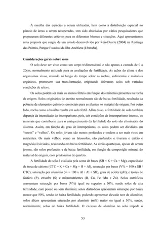 A escolha das espécies a serem utilizadas, bem como a distribuição espacial no 
plantio de áreas a serem recuperadas, tem sido abordadas por vários pesquisadores que 
propuseram diferentes critérios para os diferentes biomas e situações. Aqui apresentamos 
uma proposta que surgiu de um estudo desenvolvido por Reis-Duarte (2004) na Restinga 
das Palmas, Parque Estadual da Ilha Anchieta (Ubatuba). 
53 
Considerações gerais sobre solos 
O solo deve ser visto como um corpo tridimensional e não apenas a camada de 0 a 
20cm, normalmente utilizada para as avaliações de fertilidade. As ações do clima e dos 
organismos vivos, atuando ao longo do tempo sobre as rochas, sedimentos e materiais 
orgânicos, promovem sua transformação, originando diferentes solos sob variadas 
condições de relevo. 
Os solos podem ser mais ou menos férteis em função dos minerais presentes na rocha 
de origem. Solos originários de arenito normalmente são de baixa fertilidade, resultado da 
pobreza de elementos químicos essenciais para as plantas no material de origem. Por outro 
lado, rocha como o basalto resulta em solo fértil. Além disso, a fertilidade do solo também 
depende da intensidade do intemperismo, pois, sob condições de imtemperismo intenso, os 
minerais que contribuem para o enriquecimento da fertilidade do solo são eliminados do 
sistema. Assim, em função do grau de intemperismo, os solos podem ser divididos em 
“novos” e “velhos”. Os solos jovens são menos profundos e tendem a ser mais ricos em 
nutrientes. Os mais velhos, como os latossolos, são profundos e tiveram o cálcio e 
magnésio lixiviados, resultando em baixa fertilidade. As areias quartzosas, apesar de serem 
jovens, são solos profundos e de baixa fertilidade, em função da composição mineral do 
material de origem, com predomínio de quartzo. 
A fertilidade do solo é avaliada pela soma de bases (SB = K + Ca + Mg), capacidade 
de troca de cátions (CTC = K + Ca + Mg + H + Al), saturação por bases (V% = 100 x SB / 
CTC), saturação por alumínio (m = 100 x Al / Al + SB), grau de acidez (pH), e teores de 
fósforo (P), enxofre (S) e micronutrientes (B, Cu, Fe, Mn e Zn). Solos eutróficos 
apresentam saturação por bases (V%) igual ou superior a 50%, sendo solos de alta 
fertilidade, com pouco ou sem alumínio; solos distróficos apresentam saturação por bases 
menor que 50%, sendo de baixa fertilidade, podendo apresentar elevado teor de alumínio; 
solos álicos apresentam saturação por alumínio (m%) maior ou igual a 50%, sendo, 
normalmente, solos de baixa fertilidade. O excesso de alumínio no solo impede o 
 