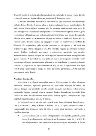 desenvolvimento do sistema radicular, resultando na exploração de menor volume de solo 
e, conseqüentemente, absorvendo menor quantidade de água e nutrientes. 
A textura, densidade, porosidade e capacidade de água disponível são importantes 
atributos físicos do solo. A textura refere-se às proporções das frações granulométricas de 
areia, silte ou limo e argila na massa do solo. Os solos que apresentam elevados teores de 
areia na superfície e elevado teor de argila abaixo são altamente susceptíveis à erosão, pois 
ocorre rápida infiltração de água no horizonte superficial e lenta logo abaixo, favorecendo 
a formação de voçorocas. A porosidade refere-se ao volume ocupado pela água e pelo ar, 
variando com a textura e estado de agregação do solo. Os macroporos (> 0,05mm de 
diâmetro) são responsáveis pela aeração, enquanto os microporos (< 0,05mm) são 
responsáveis pela retenção de água do solo. Um solo ideal é aquele que apresenta o espaço 
poroso dividido igualmente em macro e microporos, permitindo boa aeração, 
permeabilidade e retenção de água. Os solos argilosos apresentam maior microporosidade 
que os arenosos. A porosidade do solo pode ser afetada por máquinas, tornando o solo 
compactado, afetando sua porosidade, alterando a permeabilidade e o desenvolvimento 
radicular. A capacidade de água disponível (CAD) do solo é representada pela água 
contida entre a capacidade de campo e o ponto de murcha permanente. A CAD aumenta 
com o teor de argila do solo. 
54 
Principais tipos de solos 
Associados às regiões de mananciais ocorrem diferentes tipos de solos, tais como 
latosssolos, neossolos, argissolos, gleissolos etc., com ampla variação da textura, da 
retenção de água e de fertilidade. Os solos situados nas cotas mais baixas podem ter uma 
constituição bastante variável, como o neossolo flúvico, formado por deposição. Esta 
variação no perfil do solo também ocorre com a matéria orgânica, conferindo-lhe larga 
amplitude na capacidade de retenção de cátions. 
As informações sobre os principais tipos de solos foram obtidas de Rezende et al. 
(1997), EMBRAPA (1999) e Souza & Lobato (2002). A seguir, discorre-se sobre a 
caracterização dos principais tipos de solo, o nome entre parênteses representa a 
classificação antiga: 
· Latossolo (latossolo): são muito intemperizados, bem drenados, profundos, com 
teores de argila constantes ao longo do perfil, podendo variar de 15 a 80% de 
um solo para outro, com cores indo do vermelho escuro ao amarelo. A fração 
 
