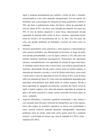 argila é composta principalmente por caulinita e óxidos de ferro e alumínio, 
caracterizando-os como solos altamente intemperizados. Em sua maioria são 
distróficos, pois a porcentagem de saturação por bases, geralmente é inferior a 
50%, são fortes a medianamente ácidos, têm baixos valores de capacidade de 
troca de cátions (CTC), são álicos, com saturação por alumínio (m) maior que 
50%. O teor de fósforo disponível é muito baixo, demonstrando elevada 
capacidade de adsorção pelos óxidos de ferro e alumínio. Apresentam baixos 
teores de enxofre e de micronutrientes (B, Cu, Fe, Mn e Zn). Em geral, são 
solos com grandes problemas de fertilidade e ocorrem em relevo suave ou 
ondulado. 
· Neossolo quartzarênico (areia quartzosa): a areia quartzosa é representada por 
solos arenosos profundos, sem diferenciação de horizontes ao longo do perfil, 
com elevada permeabilidade; o teor de argila é inferior a 15%. São solos sem 
minerais primários facilmente decomponíveis. Praticamente não apresentam 
estrutura, conseqüentemente com capacidade de retenção de água muito baixa. 
A fertilidade natural desses solos é muito baixa, com carência generalizada de 
nutrientes, apresentando elevada acidez e baixos teores de matéria orgânica. A 
saturação por alumínio é elevada e o nível de fósforo muito baixo, assim como 
é muito baixo o valor da capacidade de troca de cátions (CTC), soma de bases 
(SB) e de saturação por bases (V). Estes solos são rapidamente degradados pela 
agricultura, principalmente pela rápida perda de matéria orgânica. Devido à 
baixa capacidade de agregação das partículas, resultante dos baixos teores de 
argila e matéria orgânica, estes solos têm pequena capacidade de retenção de 
água e são muito suscetíveis à erosão, mesmo ocorrendo em terreno plano ou 
suave – ondulado. 
· Argissolo (Podzólico): o horizonte superficial normalmente é mais arenoso e 
com coloração mais clara que o horizonte de subsuperfície, que é mais argiloso. 
Estes solos podem ser eutróficos, distróficos ou álicos, com profundidade e 
classe textural variáveis, podendo apresentar pedregosidade. Apresentam 
problemas sérios de erosão, sendo tanto maior quanto maior for o gradiente 
textural e a declividade do terreno, que varia de ondulada (8 a 20%) a forte – 
ondulada (20 a 40%). 
55 
 