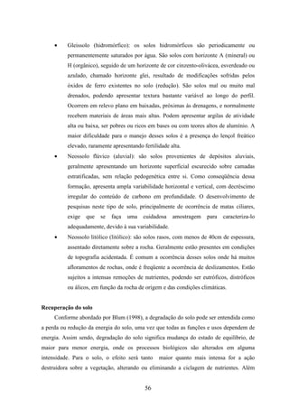 · Gleissolo (hidromórfico): os solos hidromórficos são periodicamente ou 
permanentemente saturados por água. São solos com horizonte A (mineral) ou 
H (orgânico), seguido de um horizonte de cor cinzento-olivácea, esverdeado ou 
azulado, chamado horizonte glei, resultado de modificações sofridas pelos 
óxidos de ferro existentes no solo (redução). São solos mal ou muito mal 
drenados, podendo apresentar textura bastante variável ao longo do perfil. 
Ocorrem em relevo plano em baixadas, próximas às drenagens, e normalmente 
recebem materiais de áreas mais altas. Podem apresentar argilas de atividade 
alta ou baixa, ser pobres ou ricos em bases ou com teores altos de alumínio. A 
maior dificuldade para o manejo desses solos é a presença do lençol freático 
elevado, raramente apresentando fertilidade alta. 
· Neossolo flúvico (aluvial): são solos provenientes de depósitos aluviais, 
geralmente apresentando um horizonte superficial escurecido sobre camadas 
estratificadas, sem relação pedogenética entre si. Como conseqüência dessa 
formação, apresenta ampla variabilidade horizontal e vertical, com decréscimo 
irregular do conteúdo de carbono em profundidade. O desenvolvimento de 
pesquisas neste tipo de solo, principalmente de ocorrência de matas ciliares, 
exige que se faça uma cuidadosa amostragem para caracteriza-lo 
adequadamente, devido à sua variabilidade. 
· Neossolo litólico (litólico): são solos rasos, com menos de 40cm de espessura, 
assentado diretamente sobre a rocha. Geralmente estão presentes em condições 
de topografia acidentada. É comum a ocorrência desses solos onde há muitos 
afloramentos de rochas, onde é freqüente a ocorrência de deslizamentos. Estão 
sujeitos a intensas remoções de nutrientes, podendo ser eutróficos, distróficos 
ou álicos, em função da rocha de origem e das condições climáticas. 
56 
Recuperação do solo 
Conforme abordado por Blum (1998), a degradação do solo pode ser entendida como 
a perda ou redução da energia do solo, uma vez que todas as funções e usos dependem de 
energia. Assim sendo, degradação do solo significa mudança do estado de equilíbrio, de 
maior para menor energia, onde os processos biológicos são alterados em alguma 
intensidade. Para o solo, o efeito será tanto maior quanto mais intensa for a ação 
destruidora sobre a vegetação, alterando ou eliminando a ciclagem de nutrientes. Além 
 